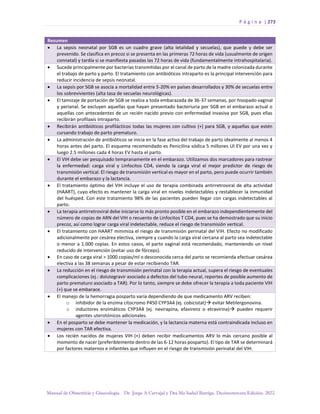 P á g i n a | 273
Manual de Obstetricia y Ginecología. Dr. Jorge A Carvajal y Dra Ma Isabel Barriga. Decimotercera Edición. 2022.
Resumen
• La sepsis neonatal por SGB es un cuadro grave (alta letalidad y secuelas), que puede y debe ser
prevenido. Se clasifica en precoz si se presenta en las primeras 72 horas de vida (usualmente de origen
connatal) y tardía si se manifiesta pasadas las 72 horas de vida (fundamentalmente intrahospitalaria).
• Sucede principalmente por bacterias transmitidas por el canal de parto de la madre colonizada durante
el trabajo de parto y parto. El tratamiento con antibióticos intraparto es la principal intervención para
reducir incidencia de sepsis neonatal.
• La sepsis por SGB se asocia a mortalidad entre 5-20% en países desarrollados y 30% de secuelas entre
los sobrevivientes (alta tasa de secuelas neurológicas).
• El tamizaje de portación de SGB se realiza a toda embarazada de 36-37 semanas, por hisopado vaginal
y perianal. Se excluyen aquellas que hayan presentado bacteriuria por SGB en el embarazo actual o
aquellas con antecedentes de un recién nacido previo con enfermedad invasiva por SGB, pues ellas
recibirán profilaxis intraparto.
• Recibirán antibióticos profilácticos todas las mujeres con cultivo (+) para SGB, y aquellas que estén
cursando trabajo de parto prematuro.
• La administración de antibióticos se inicia en la fase activa del trabajo de parto idealmente al menos 4
horas antes del parto. El esquema recomendado es Penicilina sódica 5 millones UI EV por una vez y
luego 2.5 millones cada 4 horas EV hasta el parto.
• El VIH debe ser pesquisado tempranamente en el embarazo. Utilizamos dos marcadores para rastrear
la enfermedad: carga viral y Linfocitos CD4, siendo la carga viral el mejor predictor de riesgo de
transmisión vertical. El riesgo de transmisión vertical es mayor en el parto, pero puede ocurrir también
durante el embarazo y la lactancia.
• El tratamiento óptimo del VIH incluye el uso de terapia combinada antirretroviral de alta actividad
(HAART), cuyo efecto es mantener la carga viral en niveles indetectables y restablecer la inmunidad
del huésped. Con este tratamiento 98% de las pacientes pueden llegar con cargas indetectables al
parto.
• La terapia antirretroviral debe iniciarse lo más pronto posible en el embarazo independientemente del
número de copias de ARN del VIH o recuento de Linfocitos T CD4, pues se ha demostrado que su inicio
precoz, así como lograr carga viral indetectable, reduce el riesgo de transmisión vertical.
• El tratamiento con HAART minimiza el riesgo de transmisión perinatal del VIH. Efecto no modificado
adicionalmente por cesárea electiva, siempre y cuando la carga viral cercana al parto sea indetectable
o menor a 1.000 copias. En estos casos, el parto vaginal está recomendado, manteniendo un nivel
reducido de intervención (evitar uso de fórceps).
• En caso de carga viral > 1000 copias/ml o desconocida cerca del parto se recomienda efectuar cesárea
electiva a las 38 semanas a pesar de estar recibiendo TAR.
• La reducción en el riesgo de transmisión perinatal con la terapia actual, supera el riesgo de eventuales
complicaciones (ej.: dolutegravir asociado a defectos del tubo neural, reportes de posible aumento de
parto prematuro asociado a TAR). Por lo tanto, siempre se debe ofrecer la terapia a toda paciente VIH
(+) que se embarace.
• El manejo de la hemorragia posparto varía dependiendo de que medicamento ARV reciben:
o inhibidor de la enzima citocromo P450 CYP3A4 (ej. cobicistat)→ evitar Metilergonovina.
o inductores enzimáticos CYP3A4 (ej. nevirapina, efavirenz o etravirina)→ pueden requerir
agentes uterotónicos adicionales.
• En el posparto se debe mantener la medicación, y la lactancia materna está contraindicada incluso en
mujeres con TAR efectiva.
• Los recién nacidos de mujeres VIH (+) deben recibir medicamentos ARV lo más cercano posible al
momento de nacer (preferiblemente dentro de las 6-12 horas posparto). El tipo de TAR se determinará
por factores maternos e infantiles que influyen en el riesgo de transmisión perinatal del VIH.
 
