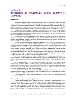 P á g i n a | 274
Manual de Obstetricia y Ginecología. Dr. Jorge A Carvajal y Dra Ma Isabel Barriga. Decimotercera Edición. 2022.
Capítulo 25.
INFECCIONES DE TRANSMISIÓN SEXUAL DURANTE EL
EMBARAZO
GENERALIDADES
Actualmente se estima que en el mundo se producen más de 300 millones de casos de infecciones
de transmisión sexual (ITS) en adultos entre los 15 y 49 años. Sin embargo, la población portadora
asintomática es probablemente mucho mayor. Debido a la gran prevalencia de estas enfermedades en la
población reproductiva y las potenciales consecuencias para la salud materno-infantil, la pesquisa de ITS en
mujeres embarazadas asintomáticas constituye uno de los principales focos de atención en salud pública.
Independiente del agente causal (viral o bacteriano), las cifras de ITS son enormes. Se estima que las
ITS causadas por Chlamydia trachomatis son aproximadamente 90 millones de casos nuevos por año, mientras
que las provocadas por Neisseria Gonorrhoeae son más de 60 millones anuales. Por su parte, los casos nuevos
de sífilis ascienden a 12 millones anuales.
El herpes genital corresponde a la primera causa de lesiones ulceradas genitales en personas adultas
en países desarrollados y en vías de desarrollo. Se estima que hay 20 millones de individuos afectados. Por
otro lado, se calcula que se producen 270 millones de nuevas infecciones por virus papiloma humano (VPH),
de los cuales 10% desarrolla condilomas.
Entre las posibles explicaciones de esta situación se encuentra el inicio cada vez es más precoz de la
actividad sexual en los adolescentes. En el año 2006, el 39% de la población entre 15 y 19 años había iniciado
actividad sexual, mientras que el año 2009 esta proporción llegaba al 50%, cifra que se mantiene en el 2015
(48%). Adicionalmente, encuestas recogidas en la población de jóvenes de ese rango etario muestran que,
aunque el mayor porcentaje de mujeres tuvo actividad sexual con una pareja estable, 10% tuvo actividad
sexual con una pareja distinta y hasta un 30% con más de una pareja sexual. Estos datos, junto con evidenciar
una tendencia al inicio precoz de la actividad sexual y un mayor número de contactos sexuales distintos, se
acompañan de una falta de preocupación por la posibilidad de contagio de ITS. Así, el 80% de los hombres y
el 60% de las mujeres entre 15-19 años no se han tomado el test de VIH.
Otro dato que aporta información respecto del adelanto en el inicio de la actividad sexual es la
constatación de un aumento en el número de embarazos en el grupo de mujeres menores de 19 años. Esto
destaca a pesar de la disminución observada en la tasa global de fecundidad a 1.9 niños por pareja en nuestro
país.
La relevancia obstétrica de las ITS radica en que durante el embarazo estas infecciones tienen
complicaciones directas en el feto. Las estrategias para prevenir las ITS involucran la pesquisa en toda la
población de embarazadas, dado que sólo 7% de mujeres con ITS tiene un factor de riesgo para ella. Por esto
es necesario buscar las ITS en toda paciente que inicia el control del embarazo, independiente de su
orientación sexual y aunque refiera tener una pareja estable.
En el escenario ideal, es preciso pesquisar las ITS en el periodo preconcepcional y en el control
ginecológico habitual, debido al impacto sobre la salud materna y perinatal. Esto es especialmente relevante
para las infecciones por sífilis y virus herpes.
Como complemento a este capítulo puede revisarse el capítulo 52: Proceso inflamatorio pelviano y
el 51: Vaginitis aguda y cervicitis.
Modelos de ITS con impacto en la salud reproductiva
Las infecciones del tracto genital femenino se asocian a infertilidad y embarazo ectópico (EE). El
proceso inflamatorio pelviano (PIP) corresponde a un conjunto de cuadros producidos principalmente por vía
ascendente, involucrando patógenos cervicales y/o flora vaginal. Existe una relación directa entre el número
de PIP y un mayor riesgo de infertilidad o EE, debido a secuelas inflamatorias en las trompas y el peritoneo.
Existen 2 grandes vertientes de infección en las trompas: endógena y agentes de transmisión sexual. Ambos
pueden producir salpingitis y con esto afectar la estructura de la trompa. Chlamydia trachomatis y Neisseria
 