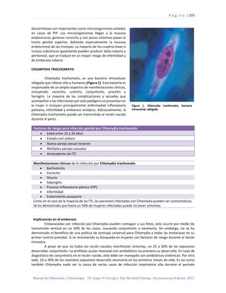 P á g i n a | 275
Manual de Obstetricia y Ginecología. Dr. Jorge A Carvajal y Dra Ma Isabel Barriga. Decimotercera Edición. 2022.
Gonorrhoeae son importantes como microorganismos aislados
en casos de PIP. Los microorganismos llegan a la mucosa
endocervical, generan cervicitis y con pocos síntomas pasan al
tracto genital superior, dañando especialmente la mucosa
endoluminal de las trompas. La mayoría de los cuadros leves o
incluso subclínicos igualmente pueden producir daño tubario y
peritoneal, que se traduce en un mayor riesgo de infertilidad y
de embarazo tubario.
CHLAMYDIA TRACHOMATIS
Chlamydia trachomatis, es una bacteria intracelular
obligada que infecta sólo a humanos (Figura 1). Esta bacteria es
responsable de un amplio espectro de manifestaciones clínicas,
incluyendo: cervicitis, uretritis, conjuntivitis, proctitis y
faringitis. La mayoría de las complicaciones y secuelas que
acompañan a las infecciones por este patógeno se presentan en
la mujer e incluyen principalmente enfermedad inflamatoria
pelviana, infertilidad y embarazo ectópico. Adicionalmente, la
Chlamydia trachomatis puede ser transmitida al recién nacido
durante el parto.
Factores de riesgo para infección genital por Chlamydia trachomatis
• Edad entre 15 a 24 años
• Estado civil soltero
• Nueva pareja sexual reciente
• Múltiples parejas sexuales
• Antecedente de ITS
Manifestaciones clínicas de la infección por Chlamydia trachomatis
• Bartholinitis
• Cervicitis
• Disuria
• Salpingitis
• Proceso inflamatorio pélvico (PIP)
• Infertilidad
• Endometritis postparto
Como en el caso de la mayoría de las ITS, las pacientes infectadas con Chlamydia pueden ser asintomáticas.
Se ha demostrado que hasta un 50% de mujeres infectadas puede no tener síntomas.
.
Implicancias en el embarazo
Embarazadas con infección por Chlamydia pueden contagiar a sus fetos; esto ocurre por medio de
transmisión vertical en un 50% de los casos, causando conjuntivitis o neumonía. Sin embargo, no se ha
demostrado el beneficio de una política de tamizaje universal para Chlamydia a todas las embarazas en su
primer control prenatal. Sí se recomienda su búsqueda en mujeres con factores de riesgo durante el tercer
trimestre.
A pesar de que no todos los recién nacidos manifiestan síntomas, un 25 a 50% de los expuestos
desarrollan conjuntivitis. La profilaxis ocular neonatal con antibióticos no previene su desarrollo. En caso de
diagnóstico de conjuntivitis en el recién nacido, éste debe ser manejado con antibióticos sistémicos. Por otro
lado, 10 a 20% de los neonatos expuestos desarrolla neumonía en los primeros meses de vida. Es así como
también Chlamydia suele ser la causa de varios casos de infección respiratoria alta durante el período
 