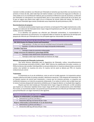 P á g i n a | 276
Manual de Obstetricia y Ginecología. Dr. Jorge A Carvajal y Dra Ma Isabel Barriga. Decimotercera Edición. 2022.
neonatal. Se debe considerar una infección por Chlamydia en lactantes que desarrollan una neumonía en los
primeros 3 meses de vida, sobre todo hijos de madres tratadas o con factores de riesgo para la infección. La
otitis media no es una manifestación habitual, pero se presenta en 50% de los casos de neumonía. La infección
por Chlamydia no suele generar una respuesta febril, pero sí causa apneas y obstrucción de la vía aérea, por
lo que se sugiere que podría tener algún rol en el síndrome de muerte súbita del infante. Por último, la
infección por Chlamydia sigue siendo considerada causa importante de parto prematuro y RPO.
Recomendaciones de pesquisa
Un artículo reciente evaluó mujeres que se hicieron un tamizaje de ITS en algún momento de su vida.
Aquellas con detección de Chlamydia tenían mayor riesgo de hospitalizarse por PIP y de sufrir complicaciones
tardías como EE e infertilidad.
Si se identifica una paciente con infección por Chlamydia asintomática, la recomendación es
administrar tratamiento con azitromicina. En la siguiente tabla se muestran las sugerencias de tamizaje para
pesquisa de infección por Chlamydia de las tres principales agencias relacionadas con este tema.
Recomendaciones de tamizaje de infección por Chlamydia
CDC 2010 (Centers for Disease Control and Prevention)
o Toda paciente < 25 años con inicio de actividad sexual (incluyendo embarazadas)
o Paciente > 25 años con factores de riesgo (incluyendo embarazadas)
Canadian Task Force
o Tamizaje a todas las pacientes embarazadas
Colegio americano de obstetricia y ginecología (ACOG)
o Tamizaje a toda adolescentes sexualmente activas
o Tamizaje a toda mujer embarazada con factores de riesgo
Métodos de pesquisa de Chlamydia trachomatis
Hay varias técnicas disponibles para el diagnóstico de Chlamydia: cultivo, inmunofluorescencia
directa, inmunoensayo enzimático (ELISA), y NAAT. NAAT (técnica de amplificación de ácidos nucleicos, ej.
PCR) es la técnica más sensible. Está disponible no solo para detección en muestras endocervicales y secreción
uretral, sino también en muestras de orina. En nuestra red de salud se detecta por PCR, en muestra
endocervical y/o uretral.
Tratamiento
El tratamiento es el uso de antibióticos, como se verá en la tabla siguiente. Un tratamiento exitoso
requiere cobertura de todas las parejas sexuales y abstinencia sexual por 7 días después del tratamiento. No
se requiere examen de control post tratamiento, a menos que los síntomas persistan, se sospeche una
reinfección temprana o se trate de una paciente embarazada. Si se realiza el control, este se debe hacer por
lo menos 3 semanas después del tratamiento antibiótico por el riesgo de obtener un resultado falso negativo.
Mujeres que han sido tratadas por Chlamydia tienen mayor riesgo de reinfección. La CDC considera
que mujeres con infecciones repetidas tienen mayor riesgo de PIP y otras complicaciones como infertilidad.
Por lo tanto, se recomienda estudiar a las pacientes que han presentado una infección por Chlamydia 3 meses
post primoinfección o en algún momento al año siguiente.
Tratamiento de la infección por Chlamydia
Mujeres no-embarazadas y sus parejas sexuales:
• Azitromicina 1 g VO en una dosis, o
• Doxiciclina 100 mg c/12 horas VO por 7 días
Mujeres embarazadas (contraindicado el uso de doxiciclina):
• Azitromicina 1 g VO en una dosis, o
• Amoxicilina 500 mg c/8 horas VO por 7 días
 