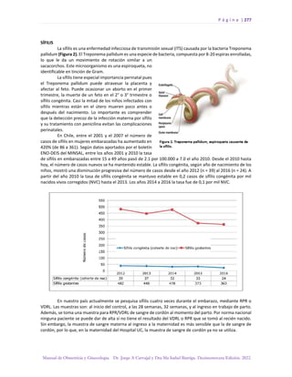 P á g i n a | 277
Manual de Obstetricia y Ginecología. Dr. Jorge A Carvajal y Dra Ma Isabel Barriga. Decimotercera Edición. 2022.
SÍFILIS
La sífilis es una enfermedad infecciosa de transmisión sexual (ITS) causada por la bacteria Treponema
pallidum (Figura 2). El Treponema pallidum es una especie de bacteria, compuesta por 8-20 espiras enrolladas,
lo que le da un movimiento de rotación similar a un
sacacorchos. Este microorganismo es una espiroqueta, no
identificable en tinción de Gram.
La sífilis tiene especial importancia perinatal pues
el Treponema pallidum puede atravesar la placenta y
afectar al feto. Puede ocasionar un aborto en el primer
trimestre, la muerte de un feto en el 2° o 3° trimestre o
sífilis congénita. Casi la mitad de los niños infectados con
sífilis mientras están en el útero mueren poco antes o
después del nacimiento. Lo importante es comprender
que la detección precoz de la infección materna por sífilis
y su tratamiento con penicilina evitan las complicaciones
perinatales.
En Chile, entre el 2001 y el 2007 el número de
casos de sífilis en mujeres embarazadas ha aumentado en
420% (de 86 a 361). Según datos aportados por el boletín
ENO-DEIS del MINSAL, entre los años 2001 y 2010 la tasa
de sífilis en embarazadas entre 15 a 49 años pasó de 2.1 por 100.000 a 7.0 el año 2010. Desde el 2010 hasta
hoy, el número de casos nuevos se ha mantenido estable. La sífilis congénita, según año de nacimiento de los
niños, mostró una disminución progresiva del número de casos desde el año 2012 (n = 39) al 2016 (n = 24). A
partir del año 2010 la tasa de sífilis congénita se mantuvo estable en 0,2 casos de sífilis congénita por mil
nacidos vivos corregidos (NVC) hasta el 2013. Los años 2014 a 2016 la tasa fue de 0,1 por mil NVC.
En nuestro país actualmente se pesquisa sífilis cuatro veces durante el embarazo, mediante RPR o
VDRL. Las muestras son: al inicio del control, a las 28 semanas, 32 semanas, y al ingreso en trabajo de parto.
Además, se toma una muestra para RPR/VDRL de sangre de cordón al momento del parto. Por norma nacional
ninguna paciente se puede dar de alta si no tiene el resultado del VDRL o RPR que se tomó al recién nacido.
Sin embargo, la muestra de sangre materna al ingreso a la maternidad es más sensible que la de sangre de
cordón, por lo que, en la maternidad del Hospital UC, la muestra de sangre de cordón ya no se utiliza.
 