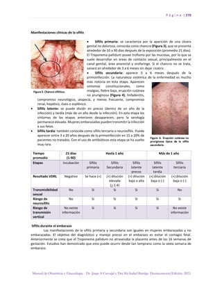 P á g i n a | 278
Manual de Obstetricia y Ginecología. Dr. Jorge A Carvajal y Dra Ma Isabel Barriga. Decimotercera Edición. 2022.
Manifestaciones clínicas de la sífilis
• Sífilis primaria: se caracteriza por la aparición de una úlcera
genital no dolorosa, conocida como chancro (Figura 3), que se presenta
alrededor de 10 a 90 días después de la exposición (promedio 21 días).
El Treponema pallidum posee trofismo por las mucosas, por lo que se
suele desarrollar en áreas de contacto sexual, principalmente en el
canal genital, área anorectal y orofaringe. Si el chancro no se trata,
sanará en alrededor de 3 a 6 meses sin dejar cicatriz.
• Sífilis secundaria: aparece 3 a 6 meses después de la
primoinfección. La naturaleza sistémica de la enfermedad es mucho
más notoria en esta etapa. Aparecen
síntomas constitucionales, como
mialgias, fiebre baja, erupción cutánea
no pruriginosa (Figura 4), linfadenitis,
compromiso neurológico, alopecia, y menos frecuente, compromiso
renal, hepático, óseo o esplénico.
• Sífilis latente: se puede dividir en precoz (dentro de un año de la
infección) y tardía (más de un año desde la infección). En esta etapa los
síntomas de las etapas anteriores desaparecen, pero la serología
permanece elevada. Mujeres embarazadas pueden transmitir la infección
a sus fetos.
• Sífilis tardía: también conocida como sífilis terciaria o neurosífilis. Puede
aparecer entre 3 a 20 años después de la primoinfección en 15 a 20% de
pacientes no tratados. Con el uso de antibióticos esta etapa se ha vuelto
muy rara.
Tiempo
promedio
21 días
(1-90)
Hasta 1 año Más de 1 año
Etapas Incubación Sífilis
primaria
Sífilis
Secundaria
Sífilis
latente
precoz
Sífilis
latente
tardía
Sífilis
terciaria
Resultado VDRL Negativo Se hace (+) (+) dilución
elevada
(> 1:4)
(+) dilución
baja o alta
(+) dilución
baja o (-)
(+) dilución
baja o (-)
Transmisibilidad
sexual
No Si Si Si Si No
Riesgo de
neurosífilis
No Si Si Si Si Si
Riesgo de
transmisión
vertical
No existe
información
Si Si Si Si No existe
información
Sífilis durante el embarazo
Las manifestaciones de la sífilis primaria y secundaria son iguales en mujeres embarazadas y no
embarazadas. El objetivo del diagnóstico y manejo precoz en el embarazo es evitar el contagio fetal.
Anteriormente se creía que el Treponema pallidum no atravesaba la placenta antes de las 16 semanas de
gestación. Estudios han demostrado que esto puede ocurrir desde tan temprano como la sexta semana de
embarazo.
 