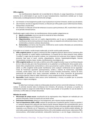 P á g i n a | 279
Manual de Obstetricia y Ginecología. Dr. Jorge A Carvajal y Dra Ma Isabel Barriga. Decimotercera Edición. 2022.
Sífilis congénita
Las manifestaciones dependen de la severidad de la infección, la carga treponémica, el momento
evolutivo de la enfermedad en que ocurrió el paso transplacentario, tratamiento recibido por la mujer
embarazada y la edad gestacional al momento del contagio.
• 1er trimestre: el microorganismo puede cruzar la placenta en el primer trimestre, siendo causa de aborto.
• 2do trimestre: durante el segundo trimestre, la infección por sífilis puede causar malformaciones fetales,
hidrops fetal o muerte fetal.
• 3er trimestre: la infección al final del embarazo se asocia a parto prematuro, RCF, muerte fetal in-útero o
en el período neonatal precoz.
Clasificadas según cuadro clínico, las manifestaciones clínicas pueden categorizarse en:
1. Aborto o mortinato: ocurre en más de la mitad de los fetos infectados.
2. Multisistémica: es poco frecuente.
3. Oligosintomática: cursa con un cuadro oligosintomático, por lo que es subdiagnosticada. Suele
manifestarse dentro de los primeros 6 meses de vida y se sospecha ante alteraciones óseas, rinorrea
serohemática y lesiones cutáneas descamativas.
4. Asintomática: es la forma más frecuente. El 60% de los recién nacidos infectados son asintomáticos
hasta 3 a 8 semanas post nacimiento.
Si la madre no es tratada o recibe terapia inadecuada, el recién nacido puede presentar:
1. Sífilis congénita precoz: los signos y síntomas de sífilis congénita aparecen dentro de los 2 primeros años
de vida simulando un cuadro séptico multisistémico. La mayoría de los niños presenta rinitis sifilítica
(“snuffles”) o algún tipo de erupción cutánea, con compromiso de numerosos otros órganos. Pudiendo
presentar bajo peso al nacer, anemia, plaquetopenia, ictericia, hepatoesplenomegalia, lesiones
mucocutáneas, oculares, óseas, renales, manifestaciones neurológicas, etc.
2. Sífilis congénita tardía: por otro lado, se define como sífilis congénita tardía, la que se manifiesta después
de los 2 años de vida, pero más frecuentemente en la pubertad. La manifestación clínica puede variar,
desde niños completamente asintomáticos a otros que presentan cuadros similares a la sífilis terciaria
adulta. La sífilis congénita tardía puede manifestarse como cualquier combinación de los siguientes:
triada de Hutchinson (queratitis parenquimatosa, sordera y dientes de Hutchinson), opacidades
corneales, atrofia óptica, nariz en silla de montar, huesos frontales prominentes, molares de mora,
perforación del paladar duro, líneas cicatriciales alrededor de la boca, formación de granulomas
necrosantes (gomas), tibias en sable, hidrartrosis u otras complicaciones de los huesos y del SNC.
3. Neurosífilis: puede aparecer tanto precoz como tardíamente, e incluso, es posible que no presente
síntomas ni signos neurológicos.
Diagnóstico
Se debe hacer tamizaje a todas las embarazadas durante el primer control del embarazo. En Chile se
realizan 4 controles durante todo el embarazo (1er trimestre, 28 semanas, 32 semanas y al parto). Se
recomienda estudiar la sangre de cordón fetal de madres cuyo estudio no fue posible. En caso de aborto o
mortinato, la sífilis debe ser siempre descartada.
Métodos de estudio
• Microscopia de campo oscuro: visualización de las espiroquetas vivas. Requiere ser realizado por una
persona entrenada y tomar la muestra de una lesión activa.
• Anticuerpos fluorescentes: detecta el microorganismo, pero requiere equipo especializado.
• Test no treponémicos (VDRL y RPR): método de tamizaje para la población general. Suele ser positivo 1
a 2 semanas después de la aparición del chancro (varias semanas después de la primoinfección), por lo
que puede ser negativo en la sífilis primaria. Ambas técnicas miden anticuerpos IgM e IgG producidos en
respuesta a una infección con el Treponema y el material liberado por las células propias dañadas. De
este modo, puede presentar falsos positivos frente a VIH, enfermedades autoinmunes, tuberculosis (TBC),
mononucleosis, enfermedad periodontal, endocarditis bacteriana o uso de drogas endovenosas. En
 