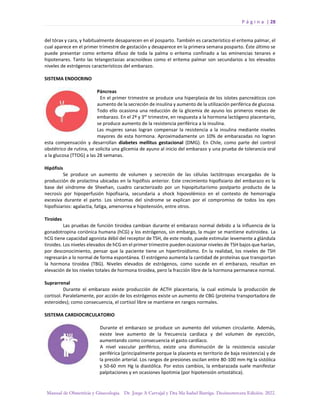 P á g i n a | 28
Manual de Obstetricia y Ginecología. Dr. Jorge A Carvajal y Dra Ma Isabel Barriga. Decimotercera Edición. 2022.
del tórax y cara, y habitualmente desaparecen en el posparto. También es característico el eritema palmar, el
cual aparece en el primer trimestre de gestación y desaparece en la primera semana posparto. Éste último se
puede presentar como eritema difuso de toda la palma o eritema confinado a las eminencias tenares e
hipotenares. Tanto las telangectasias aracnoídeas como el eritema palmar son secundarios a los elevados
niveles de estrógenos característicos del embarazo.
SISTEMA ENDOCRINO
Páncreas
En el primer trimestre se produce una hiperplasia de los islotes pancreáticos con
aumento de la secreción de insulina y aumento de la utilización periférica de glucosa.
Todo ello ocasiona una reducción de la glicemia de ayuno los primeros meses de
embarazo. En el 2º y 3er
trimestre, en respuesta a la hormona lactógeno placentario,
se produce aumento de la resistencia periférica a la insulina.
Las mujeres sanas logran compensar la resistencia a la insulina mediante niveles
mayores de esta hormona. Aproximadamente un 10% de embarazadas no logran
esta compensación y desarrollan diabetes mellitus gestacional (DMG). En Chile, como parte del control
obstétrico de rutina, se solicita una glicemia de ayuno al inicio del embarazo y una prueba de tolerancia oral
a la glucosa (TTOG) a las 28 semanas.
Hipófisis
Se produce un aumento de volumen y secreción de las células lactótropas encargadas de la
producción de prolactina ubicadas en la hipófisis anterior. Este crecimiento hipofisiario del embarazo es la
base del síndrome de Sheehan, cuadro caracterizado por un hipopituitarismo postparto producto de la
necrosis por hipoperfusión hipofisaria, secundaria a shock hipovolémico en el contexto de hemorragia
excesiva durante el parto. Los síntomas del síndrome se explican por el compromiso de todos los ejes
hipofisiarios: agalactia, fatiga, amenorrea e hipotensión, entre otros.
Tiroides
Las pruebas de función tiroidea cambian durante el embarazo normal debido a la influencia de la
gonadotropina coriónica humana (hCG) y los estrógenos, sin embargo, la mujer se mantiene eutiroidea. La
hCG tiene capacidad agonista débil del receptor de TSH, de este modo, puede estimular levemente a glándula
tiroides. Los niveles elevados de hCG en el primer trimestre pueden ocasionar niveles de TSH bajos que harían,
por desconocimiento, pensar que la paciente tiene un hipertiroidismo. En la realidad, los niveles de TSH
regresarán a lo normal de forma espontánea. El estrógeno aumenta la cantidad de proteínas que transportan
la hormona tiroidea (TBG). Niveles elevados de estrógenos, como sucede en el embarazo, resultan en
elevación de los niveles totales de hormona tiroidea, pero la fracción libre de la hormona permanece normal.
Suprarrenal
Durante el embarazo existe producción de ACTH placentaria, la cual estimula la producción de
cortisol. Paralelamente, por acción de los estrógenos existe un aumento de CBG (proteína transportadora de
esteroides); como consecuencia, el cortisol libre se mantiene en rangos normales.
SISTEMA CARDIOCIRCULATORIO
Durante el embarazo se produce un aumento del volumen circulante. Además,
existe leve aumento de la frecuencia cardiaca y del volumen de eyección,
aumentando como consecuencia el gasto cardíaco.
A nivel vascular periférico, existe una disminución de la resistencia vascular
periférica (principalmente porque la placenta es territorio de baja resistencia) y de
la presión arterial. Los rangos de presiones oscilan entre 80-100 mm Hg la sistólica
y 50-60 mm Hg la diastólica. Por estos cambios, la embarazada suele manifestar
palpitaciones y en ocasiones lipotimia (por hipotensión ortostática).
 