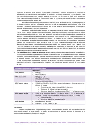P á g i n a | 280
Manual de Obstetricia y Ginecología. Dr. Jorge A Carvajal y Dra Ma Isabel Barriga. Decimotercera Edición. 2022.
específico, el examen VDRL entrega un resultado cuantitativo y permite monitorizar la respuesta al
tratamiento, ya que desciende precozmente en respuesta al manejo antibiótico. En una persona sana,
que nunca ha presentado sífilis, siempre debe ser no reactivo. Las diluciones de VDRL, VDRL modificado
(USR) y RPR no son equivalentes ni comparables entre sí. Así, es de gran importancia el control de las
pacientes siempre bajo el mismo test.
Estos exámenes se interpretan de modo diferente en el recién nacido. Un examen negativo en
un recién nacido no descarta totalmente infección, ya que se puede haber infectado muy tarde en el
embarazo y no haber desarrollado anticuerpos. Por lo que, ante un resultado negativo, si la sospecha
persiste, se debe repetir cada mes por 6 meses.
En cambio, ante un resultado positivo, no asegura que el recién nacido presenta sífilis congénita.
Esto se explica porque puede ocurrir traspaso de IgG maternos treponémicos y no treponémicos al feto,
con posibles falsos positivos para estos test. Ante este caso, los títulos positivos no deben exceder los de
la madre y deben negativizarse en las semanas siguientes. Por lo general, ya a los 3 meses se obtendrá un
VDRL no reactivo, con desaparición de los anticuerpos a los 6 meses de vida. Orienta a sífilis congénita el
que los valores del recién nacido continúen en aumento con el transcurso de las semanas, y que sean
mayores que los de la madre (esto ocurre en ⅔ de los casos). En esta enfermedad, el VDRL suele ser
reactivo en por lo menos 2 diluciones mayores que la madre. Por ejemplo: madre VDRL 1:4 y RN VDRL
1:16. Si la madre no ha recibido tratamiento o ésta ha sido inadecuado, la detección de IgM específica
para Treponema pallidum en el RN es diagnóstica para infección. No obstante, en el resto de los casos,
debe interpretarse sólo sugerente de infección.
• Test treponémicos (FTA-ABS, TPI, MHA-TP, ELISA): pueden diferenciar entre enfermedad treponémica y
los falsos positivos mencionados anteriormente. Pacientes con test no treponémicos positivos, deben ser
evaluados con estos métodos para asegurar el diagnóstico. El más usado es el FTA-ABS, siendo el primero
en volverse positivo. Estos métodos permanecen siempre positivos independiente del tratamiento, por
lo que no son útiles para evaluar respuesta a la terapia. Los test treponémicos no tienen validez
diagnóstica para el RN. Diagnostican sífilis congénita sólo cuando son positivos después de los 12 meses
de vida.
Resumen diagnóstico de sífilis en embarazadas
Diagnóstico
Sífilis primaria • VDRL (+)
• Chancro sifilítico
Sífilis secundaria • VDRL (+) > 1:4
• FTA-ABS o MHA-TP (+)
• Compromiso mucocutáneo
Sífilis latente precoz • VDRL (+) y FTA-ABS o MHA-TP (+), ausencia de signos y síntomas y/o en los
últimos 12 meses:
o Seroconversión o aumento de RPR > 2 diluciones
o Síntomas de sífilis primaria o secundaria
o Contacto sexual con pareja que tuvo sífilis (1a
, 2a
o latente precoz)
Sífilis latente tardía • VDRL (+) a diluciones bajas y FTA-ABS o MHA-TP (+) en ausencia de
síntomas y signos, con alguno de los siguientes en más de 12 meses:
o Seroconversión
o Contacto sexual con pareja con sífilis
Sífilis terciaria • Clínica de sífilis terciaria
• VDRL y/o FTA-ABS o MHA-TP (+)
Tratamiento
La sífilis congénita debe ser prevenida y tratada oportunamente in útero. Por lo que debe tratarse
prontamente tanto a la mujer como a su pareja. El tratamiento de elección durante el embarazo es la
penicilina benzatina en las dosis que se indican:
 