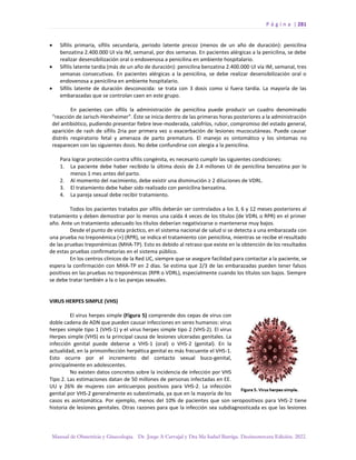 P á g i n a | 281
Manual de Obstetricia y Ginecología. Dr. Jorge A Carvajal y Dra Ma Isabel Barriga. Decimotercera Edición. 2022.
• Sífilis primaria, sífilis secundaria, periodo latente precoz (menos de un año de duración): penicilina
benzatina 2.400.000 UI vía IM, semanal, por dos semanas. En pacientes alérgicas a la penicilina, se debe
realizar desensibilización oral o endovenosa a penicilina en ambiente hospitalario.
• Sífilis latente tardía (más de un año de duración): penicilina benzatina 2.400.000 UI vía IM, semanal, tres
semanas consecutivas. En pacientes alérgicas a la penicilina, se debe realizar desensibilización oral o
endovenosa a penicilina en ambiente hospitalario.
• Sífilis latente de duración desconocida: se trata con 3 dosis como si fuera tardía. La mayoría de las
embarazadas que se controlan caen en este grupo.
En pacientes con sífilis la administración de penicilina puede producir un cuadro denominado
“reacción de Jarisch-Herxheimer”. Éste se inicia dentro de las primeras horas posteriores a la administración
del antibiótico, pudiendo presentar fiebre leve-moderada, calofríos, rubor, compromiso del estado general,
aparición de rash de sífilis 2ria por primera vez o exacerbación de lesiones mucocutáneas. Puede causar
distrés respiratorio fetal y amenaza de parto prematuro. El manejo es sintomático y los síntomas no
reaparecen con las siguientes dosis. No debe confundirse con alergia a la penicilina.
Para lograr protección contra sífilis congénita, es necesario cumplir las siguientes condiciones:
1. La paciente debe haber recibido la última dosis de 2.4 millones UI de penicilina benzatina por lo
menos 1 mes antes del parto.
2. Al momento del nacimiento, debe existir una disminución ≥ 2 diluciones de VDRL.
3. El tratamiento debe haber sido realizado con penicilina benzatina.
4. La pareja sexual debe recibir tratamiento.
Todos los pacientes tratados por sífilis deberán ser controlados a los 3, 6 y 12 meses posteriores al
tratamiento y deben demostrar por lo menos una caída 4 veces de los títulos (de VDRL o RPR) en el primer
año. Ante un tratamiento adecuado los títulos deberían negativizarse o mantenerse muy bajos.
Desde el punto de vista práctico, en el sistema nacional de salud si se detecta a una embarazada con
una prueba no treponémica (+) (RPR), se indica el tratamiento con penicilina, mientras se recibe el resultado
de las pruebas treponémicas (MHA-TP). Esto es debido al retraso que existe en la obtención de los resultados
de estas pruebas confirmatorias en el sistema público.
En los centros clínicos de la Red UC, siempre que se asegure facilidad para contactar a la paciente, se
espera la confirmación con MHA-TP en 2 días. Se estima que 2/3 de las embarazadas pueden tener falsos
positivos en las pruebas no treponémicas (RPR o VDRL), especialmente cuando los títulos son bajos. Siempre
se debe tratar también a la o las parejas sexuales.
VIRUS HERPES SIMPLE (VHS)
El virus herpes simple (Figura 5) comprende dos cepas de virus con
doble cadena de ADN que pueden causar infecciones en seres humanos: virus
herpes simple tipo 1 (VHS-1) y el virus herpes simple tipo 2 (VHS-2). El virus
Herpes simple (VHS) es la principal causa de lesiones ulceradas genitales. La
infección genital puede deberse a VHS-1 (oral) o VHS-2 (genital). En la
actualidad, en la primoinfección herpética genital es más frecuente el VHS-1.
Esto ocurre por el incremento del contacto sexual buco-genital,
principalmente en adolescentes.
No existen datos concretos sobre la incidencia de infección por VHS
Tipo 2. Las estimaciones datan de 50 millones de personas infectadas en EE.
UU y 26% de mujeres con anticuerpos positivos para VHS-2. La infección
genital por VHS-2 generalmente es subestimada, ya que en la mayoría de los
casos es asintomática. Por ejemplo, menos del 10% de pacientes que son seropositivos para VHS-2 tiene
historia de lesiones genitales. Otras razones para que la infección sea subdiagnosticada es que las lesiones
 