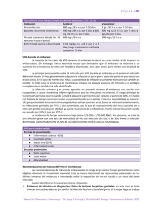 P á g i n a | 283
Manual de Obstetricia y Ginecología. Dr. Jorge A Carvajal y Dra Ma Isabel Barriga. Decimotercera Edición. 2022.
Tratamiento Virus Herpes Simple durante el embarazo. (CDC 2015)
Indicación Aciclovir Valaciclovir
Primoinfección 400 mg c/8 h v.o por 7-10 días 1 gr c/12 h v.o. por 7-10 días
Episodio recurrente sintomático 400 mg c/8h v.o. por 5 días o 800
mg c/12 h v.o. por 5 días
500 mg c/12 h v.o. por 3 días o
1gr/día por 5 días
Terapia supresora (desde las 36
semanas hasta el parto)
400 mg c/8 h v.o. 500 mg c/12 h v.o.
Enfermedad severa o diseminada 5-10 mg/kg e.v. c/8 h por 2 a 7
días, luego tratamiento oral hasta
completar 10 días
VHS durante el embarazo
La mayoría de los casos de VHS durante el embarazo tendrán un curso similar al de mujeres no
embarazadas. Sin embargo, existe evidencia escasa que demuestra que el embarazo se relaciona a un
aumento en la incidencia de infección herpética diseminada. Son casos raros, pero tienen una letalidad de
50%.
La principal preocupación sobre la infección por VHS durante el embarazo es la potencial infección
del recién nacido. El feto generalmente adquiere la infección al pasar por el canal del parto en que existe una
lesión activa. En el caso de membranas rotas, la posibilidad de infección ascendente transcervical también es
posible. En todo caso, la existencia de membranas integras no asegura ausencia de infección y el contagio
transplacentario también ha sido identificado.
La infección primaria y el primer episodio no primario durante el embarazo son mucho más
susceptibles a causar morbilidad infantil significativa que las infecciones recurrentes. El riesgo principal de
transmisión perinatal ocurre cuando la madre adquiere la primoinfección cercano al parto (30-50%). En madre
con historia de Herpes recurrente o con una primoinfección en el primer trimestre, la posibilidad es menor (<
1%) porque también le transmite inmunoglobulinas activas contra el virus. Como se mencionó anteriormente,
las infecciones genitales por VHS-1 han aumentado, por lo que el reconocimiento del virus causante de la
infección genital sería de gran utilidad, ya que la recurrencia de la infección es mucho menos frecuente cuando
es causado por VHS-1, que por VHS-2.
La incidencia de herpes neonatal es baja (entre 1/3.000 y 1/20.000 RNV). No obstante, se trata de
una afección grave con una tasa de mortalidad de 4% con infección del SNC y de 30% frente a infección
diseminada. Aproximadamente el 20% de los sobrevivientes tendrá secuelas neurológicas.
VHS en el recién nacido
Formas de presentación
● Enfermedad cutánea (40%)
● Encefalitis (25%)
● Sepsis viral (25%)
● Enfermedad ocular
Secuelas potenciales
● Daño cognitivo
● Daño motor
● Alta letalidad
Recomendaciones de manejo del VHS en el embarazo
Las recomendaciones de manejo de embarazadas en riesgo de presentar herpes genital tienen como
objetivo disminuir la transmisión neonatal. Esto se busca reduciendo las recurrencias potenciales en las
últimas semanas del embarazo e intentando evitar la exposición del recién nacido a un canal del parto
infectado.
Suelen identificarse 2 escenarios clínicos relevantes:
1. Embarazo de término con diagnóstico clínico de lesiones herpéticas genitales: en este caso se debe
ofrecer una cesárea electiva para evitar la infección fetal en el canal del parto. Si la mujer llega en trabajo
 