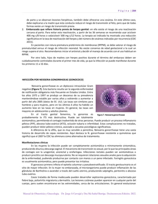 P á g i n a | 284
Manual de Obstetricia y Ginecología. Dr. Jorge A Carvajal y Dra Ma Isabel Barriga. Decimotercera Edición. 2022.
de parto y se observan lesiones herpéticas, también debe ofrecerse una cesárea. En este último caso,
debe explicarse a la madre que esta conducta reduce el riesgo de transmisión al feto, pero que de todas
formas existe un riesgo de transmisión previa.
2. Embarazada que refiere historia previa de herpes genital: en ella existe el riesgo de una reactivación
cercana al parto. Para evitar esta reactivación, a partir de las 36 semanas se recomienda usar aciclovir
400 mg c/8 horas o valaciclovir 500 mg c/12 horas. La terapia así indicada ha mostrado una reducción
significativa en la tasa de reactivación del herpes y del número de cesáreas indicadas por recurrencia (CDC
2015).
En pacientes con rotura prematura pretérmino de membranas (RPPM), se debe valorar el riesgo de
prematuridad versus el riesgo de infección neonatal. No existe consenso de edad gestacional a la cual un
riesgo supere el otro. Recomendamos iniciar el antiviral y decidir el manejo de acuerdo con el uso habitual en
RPPM.
Por otro lado, hijos de madres con herpes positivo durante el término del embarazo deben ser
cuidadosamente controlados durante el primer mes de vida, ya que la infección se puede manifestar durante
los primeros 11 a 16 días.
INFECCIÓN POR NEISSERIA GONORRHOEAE (GONOCOCO)
Neisseria gonorrhoeae es un diplococo intracelular Gram
negativo (Figura 7). Esta bacteria resulta ser la segunda enfermedad
de notificación obligatoria más frecuente en Estados Unidos. Entre
los años 1975 y 1997 se produjo un descenso de su prevalencia
manteniéndose estable por varios años y volviendo a aumentar a
partir del año 2005 (datos de EE. UU). Las tasas son similares para
hombres y para mujeres, pero en los últimos 6 años ha habido un
aumento leve en las tasas en mujeres. En general, las tasas son
mayores en adolescentes y adultos jóvenes.
En el tracto genital femenino, la gonorrea es
probablemente la ITS más destructiva. Puede ser totalmente
asintomática, permitiendo el contagio inadvertido de otras personas. Puede producir un proceso inflamatorio
pélvico (PIP), absceso tubo-ovárico (ATO), oclusión tubaria e infertilidad. Estas complicaciones no tratadas,
pueden producir dolor pélvico crónico, asociado a secuelas psicológicas significativas.
A diferencia de la sífilis, que es muy sensible a penicilina, Neisseria gonorrhoeae tiene una vasta
historia de desarrollo de cepas resistentes. Aquí destaca la N. gonorrhoeae resistente a quinolonas que
significó que el 2007 la CDC las eliminara como alternativa de tratamiento.
Manifestaciones clínicas
En las mujeres la infección puede ser completamente asintomática o mínimamente sintomática,
produciendo disuria y descarga vaginal. El mecanismo de transmisión es sexual, por lo que las principales áreas
de contagio son la urogenital, anorectal y orofaríngea. Infecciones rectales pueden ser asintomáticas o
producir proctitis con descarga mucopurulenta. No se requieren relaciones sexuales anales para la adquisición
de la enfermedad, pudiendo producirse por contacto con manos o un pene infectado. Faringitis gonocócica
es usualmente asintomática, pero puede presentar tos irritativa.
El gonococo primero infecta el epitelio columnar y pseudoestratificado. El tracto genitourinario es el
sitio de mayor infección. En la mujer no embarazada, el microorganismo puede producir inflamación de las
glándulas de Bartholino o ascender a través del cuello uterino, produciendo salpingitis, peritonitis o absceso
tubo-ovárico.
Casos tratados de forma inadecuada pueden desarrollar septicemia gonocócica, caracterizada por
fiebre baja, poliartritis migratoria y dermatitis. Las lesiones cutáneas pueden aparecer en cualquier parte del
cuerpo, pero suelen encontrarse en las extremidades, cerca de las articulaciones. En general evolucionan
 