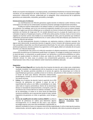 P á g i n a | 285
Manual de Obstetricia y Ginecología. Dr. Jorge A Carvajal y Dra Ma Isabel Barriga. Decimotercera Edición. 2022.
desde una erupción maculopapular a una etapa pustular, convirtiéndose finalmente en lesiones hemorrágico-
necróticas, las que desaparecen de modo sincrónico. Si la infección no se trata, las articulaciones pueden
evolucionar a destrucción articular, evidenciada por la radiografía. Otras consecuencias de la septicemia
gonocócica son endocarditis, miocarditis, pericarditis y meningitis.
Consecuencias para el embarazo
Las manifestaciones de infección gonocócica aguda durante el embarazo suelen limitarse al área
vulvovaginal, de modo que las embarazadas raramente presentan patología intraperitoneal sintomática.
A todas las mujeres embarazadas se les debiera realizar un cultivo de gonococo en el primer control
del embarazo. Sin embargo, esto no es una norma de aceptación mundial y no se usa en nuestro hospital.
También se sugiere que sería de utilidad que se re-cultivarán en el tercer trimestre del embarazo, sobre todo
pacientes con factores de riesgo para ITS. Un estudio demostró que en un grupo de mujeres que se re-
cultivaban al ingresar al hospital para el parto, un 9.4% tenía cultivo positivo. De éstas, hasta un tercio lo tenía
negativo en el primer control. Esta medida no es recomendada de rutina, pero las pacientes que recibieron
tratamiento previamente podrían beneficiarse de un nuevo cultivo al final del embarazo para disminuir los
riesgos de infección del neonato.
Las dos preocupaciones durante el embarazo son septicemia materna e infección neonatal. Por
alguna razón desconocida, las pacientes durante el segundo y tercer trimestre del embarazo parecen estar
más susceptibles a desarrollar una infección gonocócica diseminada. Por esta razón, embarazadas con cultivo
positivo para gonococo, lesiones cutáneas muy sugerentes o artritis aguda, deben ser evaluadas de cerca para
descartar una infección diseminada.
La manifestación más común en la infección neonatal es la oftalmia neonatorum, consistente en una
conjuntivitis purulenta que sin tratamiento puede llevar a la ceguera. El contagio se produce por contacto en
el canal del parto. La conjuntivitis se puede prevenir con tetraciclina o eritromicina profiláctica en colirio.
También se puede producir la infección in-útero, por medio de una RPO en una paciente cursando con
infección cervical. En estos casos se produce una corioamnionitis gonocócica, con gran morbilidad
fetal/neonatal. Estos niños al nacer deberán recibir tratamiento antibiótico adecuado.
Diagnóstico
• Tinción de Gram (Figura 8): por muchos años fue el examen de elección, por su bajo costo, simplicidad y
resultado inmediato. Era especialmente útil en situaciones en que el seguimiento del paciente no era
posible. Por ejemplo, pacientes atendidos en el servicio de urgencia. Sus desventajas son la falta de
especificidad para gonococo y posibles errores en la técnica. Actualmente el CDC considera insuficiente
la tinción de Gram para detectar infecciones endocervicales,
parafaríngeas y rectales. Su uso se limita solo a los casos y centros
con menos recursos.
• Cultivo: era el examen de elección hasta la aparición de la PCR
(reacción de polimerasa en cadena). A pesar de que la
especificidad del cultivo es de 100%, la sensibilidad no es ideal,
sobre todo en mujeres asintomáticas. Dentro de las desventajas
destaca la necesidad de almacenamiento y transporte, junto con
una demora de al menos 48 horas en obtener resultados. A pesar
de las desventajas, el cultivo es la única forma de determinar
resistencia antibiótica, por lo que persiste siendo el mejor método
diagnóstico de gonococo en sitios no genitales, como faringe y
recto.
• Técnica de amplificación de ácidos nucleicos (NAAT): se utiliza la
reacción de polimerasa en cadena para determinar algunos
microorganismos. Es un método de alto costo y que requiere
tecnología especial, pero tiene alta sensibilidad y especificidad, se
obtienen resultados en horas y no requiere mano de obra especializada. Es útil en todo tipo de muestras,
endocervicales, secreción vaginal, peneana y en orina. No obstante, sólo indica la presencia del germen
 