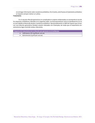 P á g i n a | 286
Manual de Obstetricia y Ginecología. Dr. Jorge A Carvajal y Dra Ma Isabel Barriga. Decimotercera Edición. 2022.
sin entregar información sobre resistencia antibiótica. Por lo tanto, ante fracaso al tratamiento antibiótico
se requiere siempre realizar un cultivo.
Tratamiento
En el caso de infección gonocócica no complicada en mujeres embarazadas se recomienda el uso de
los esquemas antibióticos indicados en la siguiente tabla. Las fluoroquinolonas como el ciprofloxacino ya no
se usan debido al desarrollo de gran resistencia antibiótica. Aproximadamente un 40% de mujeres que cursan
con una infección gonocócica también estarán infectadas con Chlamydia, de modo que el tratamiento con
azitromicina logra controlar ambas infecciones.
Esquema de tratamiento de la infección por gonococo en el embarazo
• Ceftriaxona 125 mg IM por una vez
• Azitromicina 2 g VO por una vez.
 