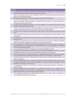 P á g i n a | 287
Manual de Obstetricia y Ginecología. Dr. Jorge A Carvajal y Dra Ma Isabel Barriga. Decimotercera Edición. 2022.
Resumen
• Las infecciones de transmisión sexual (ITS) son prevalentes en la población en edad reproductiva,
teniendo potenciales consecuencias en la salud materno-infantil.
• Dentro de los agentes causales están Chlamydia trachomatis, Neisseria gonorrhoeae, sífilis, herpes
genital y el virus papiloma humano.
• Se debe hacer pesquisa de ITS en toda paciente que inicia control de embarazo.
• La Chlamydia trachomatis puede provocar varias complicaciones y secuelas: enfermedad inflamatoria
pelviana, infertilidad, embarazo ectópico, transmisión al recién nacido en el parto (conjuntivitis o
neumonía), parto prematuro y RPO.
• La infección por Chlamydia trachomatis se trata con antibióticos, con cobertura de todas las parejas
sexuales y abstinencia sexual por 7 días.
• La sífilis es causada por la bacteria Treponema pallidum, que puede atravesar la placenta e infectar al
feto provocando aborto en el primer trimestre, muerte fetal, o sífilis congénita.
• La sífilis se puede manifestar de varias formas: sífilis primaria, sífilis secundaria, sífilis latente y sífilis
tardía.
• En el caso de sífilis congénita, puede presentarse como: sífilis congénita precoz, sífilis congénita tardía
y neurosífilis.
• En el embarazo se pesquisa sífilis cuatro veces: inicio de control, 28 semanas, 32 semanas e ingreso a
trabajo de parto.
• El método de estudio de elección para realizar tamizaje de sífilis es la prueba no treponémica (VDRL y
RPR). Para confirmar el diagnóstico se debe hacer una prueba treponémica.
• En el tratamiento de la sífilis se debe indicar antibióticos tanto a la mujer como a su pareja. El
antibiótico de elección en embarazadas es la penicilina benzatina. Los pacientes deben ser controlados
3, 6 y 12 meses post tratamiento.
• El virus herpes simple (VHS) es la principal causa de lesiones genitales ulceradas.
• Las infecciones por VHS se pueden clasificar como: primaria, primer episodio no primario y recurrente.
• El diagnóstico de VHS es clínico, pero se debe realizar confirmación por laboratorio.
• Para el manejo de VHS se puede indicar aciclovir o valaciclovir para disminuir síntomas y el contagio.
Para las lesiones genitales se puede indicar baños de asientos, buena higiene y anestesia tópica.
• El VHS se asocia a transmisión vertical cercana al parto, ya sea a través del canal de parto o por
infección ascendente.
• En una embarazada de término con lesiones herpéticas se le ofrece una cesárea electiva para disminuir
el riesgo de transmisión al feto. En una embarazada con historia previa de herpes genital se inicia
profilaxis con antivirales a las 36 semanas.
• Las manifestación clínica de la infección por Neisseria gonorrhoeae puede ser asintomática u
oligosintomática.
• Las dos complicaciones más importantes de la infección por gonococo en el embarazo son la
septicemia materna e infección neonatal. La manifestación más común de infección neonatal es la
conjuntivitis purulenta, que puede llegar a producir ceguera.
• Para el diagnóstico de gonococo se puede utilizar tinción de Gram, cultivo o PCR. Su tratamiento es
con antibióticos (ceftriaxona o azitromicina)
 