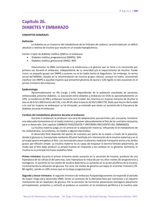 P á g i n a | 288
Manual de Obstetricia y Ginecología. Dr. Jorge A Carvajal y Dra Ma Isabel Barriga. Decimotercera Edición. 2022.
Capítulo 26.
DIABETES Y EMBARAZO
CONCEPTOS GENERALES
Definición
La diabetes es un trastorno del metabolismo de los hidratos de carbono, caracterizada por un déficit
absoluto o relativo de insulina que resulta en un estado hiperglicémico.
Existen 2 tipos de diabetes mellitus (DM) en el embarazo:
• Diabetes mellitus pregestacional (DMPG): 10%
• Diabetes mellitus gestacional (DMG): 90%
Clásicamente, la DMG corresponde a la intolerancia a la glucosa que se inicia o es reconocida por
primera vez durante el embarazo, independiente de su severidad y/o el requerimiento de insulina. Puede
incluir un pequeño grupo con DMPG a quienes no se les había hecho el diagnóstico. Sin embargo, la norma
actual del MINSAL, basado en la recomendación de muchos grupos clínicos, aunque no todos, recomienda
clasificar con DMPG a aquellas mujeres que presenten glicemia de ayuno ≥ 126 mg/dL en dos ocasiones en el
primer trimestre del embarazo.
Epidemiología
Aproximadamente un 4% (rango 1-14%, dependiendo de la población estudiada) de pacientes
embarazadas presenta diabetes. La asociación entre diabetes y embarazo en Chile es aproximadamente un
10%. La incidencia de DM y embarazo aumenta con la edad. Así, mientras en mujeres menores de 20 años la
tasa es de 8.3/1.000 (menos del 1%), a los 40-45 años la tasa es de 65/1.000 (7%). Dado que hoy en día la edad
a la cual las mujeres se embarazan se ha retrasado, se entiende que exista un aumento de la frecuencia de
diabetes durante el embarazo.
Cambios del metabolismo glicémico durante el embarazo
Durante el embarazo se producen una serie de adaptaciones que permiten, por una parte, mantener
una adecuada homeostasis en el medio materno, y proveer adecuadamente al feto de los sustratos necesarios
para su desarrollo. (Ver capítulo CAMBIOS FISIOLÓGICOS Y SÍNTOMAS FRECUENTES DEL EMBARAZO)
La insulina materna juega un rol central en la adaptación materna, influyendo en el metabolismo de
los carbohidratos, las proteínas, los lípidos y algunos electrolitos.
El desarrollo fetal depende del aporte de sustratos por parte de la madre a través de la placenta,
donde la glucosa es transportada mediante difusión facilitada (sin intervención de la insulina materna) y es el
principal aporte energético al feto. Los aminoácidos pasan la placenta mediante transporte activo y los ácidos
grasos por difusión simple. La insulina materna no es capaz de traspasar la barrera hemato-placentaria, de
modo que el feto debe producir su propia insulina en respuesta a los cambios en su glicemia. Asimismo, la
insulina es la principal hormona anabólica fetal.
Primer trimestre: durante el primer trimestre existe aumento en la secreción de insulina, producto de una
hiperplasia de las células β del páncreas, esta hiperplasia es inducida por los altos niveles de progesterona y
estrógenos. El aumento en los niveles de insulina determina un aumento en la acción periférica de la insulina,
incrementando la utilización de glucosa. Por esto, los niveles de glicemia son bajos en el primer trimestre (70-
80 mg/dL), siendo un 20% menos que en la etapa pregestacional.
Segundo y tercer trimestre: el segundo trimestre de embarazo fisiopatológicamente corresponde al período
de mayor riesgo para desarrollar DMG. Existe un aumento de la demanda fetal por nutrientes y se requiere
movilización de los depósitos de glucosa. Por la secreción de hormonas placentarias (lactógeno placentario
principalmente, prolactina y cortisol) se produce un aumento en la resistencia periférica a la insulina, este
 