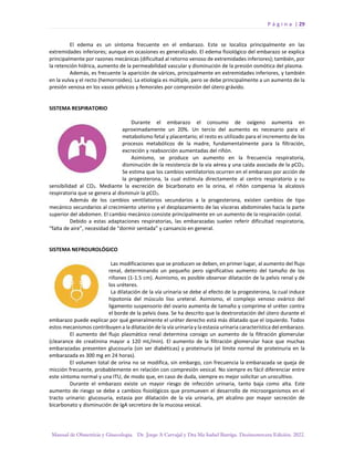 P á g i n a | 29
Manual de Obstetricia y Ginecología. Dr. Jorge A Carvajal y Dra Ma Isabel Barriga. Decimotercera Edición. 2022.
El edema es un síntoma frecuente en el embarazo. Este se localiza principalmente en las
extremidades inferiores; aunque en ocasiones es generalizado. El edema fisiológico del embarazo se explica
principalmente por razones mecánicas (dificultad al retorno venoso de extremidades inferiores); también, por
la retención hídrica, aumento de la permeabilidad vascular y disminución de la presión osmótica del plasma.
Además, es frecuente la aparición de várices, principalmente en extremidades inferiores, y también
en la vulva y el recto (hemorroides). La etiología es múltiple, pero se debe principalmente a un aumento de la
presión venosa en los vasos pélvicos y femorales por compresión del útero grávido.
SISTEMA RESPIRATORIO
Durante el embarazo el consumo de oxígeno aumenta en
aproximadamente un 20%. Un tercio del aumento es necesario para el
metabolismo fetal y placentario; el resto es utilizado para el incremento de los
procesos metabólicos de la madre, fundamentalmente para la filtración,
excreción y reabsorción aumentadas del riñón.
Asimismo, se produce un aumento en la frecuencia respiratoria,
disminución de la resistencia de la vía aérea y una caída asociada de la pCO2.
Se estima que los cambios ventilatorios ocurren en el embarazo por acción de
la progesterona, la cual estimula directamente al centro respiratorio y su
sensibilidad al CO2. Mediante la excreción de bicarbonato en la orina, el riñón compensa la alcalosis
respiratoria que se genera al disminuir la pCO2.
Además de los cambios ventilatorios secundarios a la progesterona, existen cambios de tipo
mecánico secundarios al crecimiento uterino y el desplazamiento de las vísceras abdominales hacia la parte
superior del abdomen. El cambio mecánico consiste principalmente en un aumento de la respiración costal.
Debido a estas adaptaciones respiratorias, las embarazadas suelen referir dificultad respiratoria,
“falta de aire”, necesidad de “dormir sentada” y cansancio en general.
SISTEMA NEFROUROLÓGICO
Las modificaciones que se producen se deben, en primer lugar, al aumento del flujo
renal, determinando un pequeño pero significativo aumento del tamaño de los
riñones (1-1.5 cm). Asimismo, es posible observar dilatación de la pelvis renal y de
los uréteres.
La dilatación de la vía urinaria se debe al efecto de la progesterona, la cual induce
hipotonía del músculo liso ureteral. Asimismo, el complejo venoso ovárico del
ligamento suspensorio del ovario aumenta de tamaño y comprime el uréter contra
el borde de la pelvis ósea. Se ha descrito que la dextrorotación del útero durante el
embarazo puede explicar por qué generalmente el uréter derecho está más dilatado que el izquierdo. Todos
estos mecanismos contribuyen a la dilatación de la vía urinaria y la estasia urinaria característica del embarazo.
El aumento del flujo plasmático renal determina consigo un aumento de la filtración glomerular
(clearance de creatinina mayor a 120 mL/min). El aumento de la filtración glomerular hace que muchas
embarazadas presenten glucosuria (sin ser diabéticas) y proteinuria (el límite normal de proteinuria en la
embarazada es 300 mg en 24 horas).
El volumen total de orina no se modifica, sin embargo, con frecuencia la embarazada se queja de
micción frecuente, probablemente en relación con compresión vesical. No siempre es fácil diferenciar entre
este síntoma normal y una ITU, de modo que, en caso de duda, siempre es mejor solicitar un urocultivo.
Durante el embarazo existe un mayor riesgo de infección urinaria, tanto baja como alta. Este
aumento de riesgo se debe a cambios fisiológicos que promueven el desarrollo de microorganismos en el
tracto urinario: glucosuria, estasia por dilatación de la vía urinaria, pH alcalino por mayor secreción de
bicarbonato y disminución de IgA secretora de la mucosa vesical.
 
