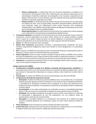P á g i n a | 290
Manual de Obstetricia y Ginecología. Dr. Jorge A Carvajal y Dra Ma Isabel Barriga. Decimotercera Edición. 2022.
o Sistema cardiovascular: la malformación fetal más frecuente relacionada a la diabetes es la
comunicación interventricular (CIV). Otras malformaciones del sistema cardiovascular son la
miocardiopatía hipertrófica (alteración ecocardiográfica más frecuente), especialmente del
tabique interventricular a nivel de válvulas y tracto de salida del ventrículo izquierdo, tetralogía
de Fallot y trasposición de grandes vasos (TGA).
o Sistema nervioso: las malformaciones del sistema nervioso más frecuentes son las relacionadas
con defectos de cierre, como la espina bífida, exencefalia, holoprosencefalia y defectos de los
arcos braquiales. Existe una malformación mucho menos frecuente, pero considerada
“patognomónica” de la DMPG, denominada Síndrome de Regresión Caudal (ausencia de hueso
sacro y extremidades inferiores subdesarrolladas).
o Sistema genitourinario: las malformaciones más frecuentes son la duplicación ureteral, agenesia
renal e hidronefrosis, frecuentemente acompañada de oligohidroamnios.
• Traumatismo obstétrico: corresponde a lesiones físicas del recién nacido causadas por fuerzas mecánicas
(compresión, tracción) relacionados con el parto. Dichas lesiones no son siempre evitables y pueden
ocurrir a pesar de un óptimo manejo del parto. En mujeres diabéticas, el traumatismo obstétrico se
relaciona principalmente con la macrosomía fetal y el mayor riesgo de retención de hombros.
• Aborto: 15 a 30% de las pacientes mal controladas.
• Muerte fetal intrauterina: generalmente asociadas a descompensaciones metabólicas del tercer
trimestre, especialmente hipoglicemia severa, pero también el coma hiperglicémico y la cetoacidosis
diabética.
• RCF: en mujeres con DMPG que tiene daño vascular al momento del embarazo, la placentación suele ser
defectuosa, lo que se asocia a crecimiento fetal menor al esperado.
• Distrés respiratorio: existe una mayor incidencia de EMH en hijos de madres con DMPG. Esto se debe a
que tanto la hiperglicemia como la hiperinsulinemia fetal retardan la maduración pulmonar, a través de
una reducción en la secreción de surfactante por parte de los neumocitos tipo II de los alveolos.
• Prematurez: el compromiso del bienestar fetal y la misma patología materna hacen necesaria, muchas
veces, la interrupción anticipada del embarazo.
Riesgos maternos de la DMPG
• Complicaciones metabólicas propias de la diabetes, incluyendo descompensaciones metabólicas: la
descompensación severa se ve más frecuentemente en las variantes de debut de diabetes tipo I, por lo
que siempre en toda paciente embarazada con náuseas, vómitos y dolor abdominal se debe medir la
glicemia.
• Preeclampsia: en mujeres con DMPG la frecuencia de preeclampsia es tan alta como 40-50%.
• Complicaciones derivadas del compromiso vascular:
o Retinopatía: alrededor del 50% de las pacientes diabéticas tipo I son portadoras de una retinopatía
benigna que puede agravarse durante el embarazo e incluso avanzar hacia retinopatía proliferativa.
La severidad de la retinopatía al momento de la concepción es el factor más importante de la
progresión durante el embarazo. En el puerperio la mayoría de las retinopatías tienden a estabilizarse
e incluso mejorar.
o Coronariopatía: en las madres embarazadas con cardiopatía coronaria, la mortalidad puede llegar
hasta un 75%, por lo que no se recomienda el embarazo en estas pacientes (clase H de White).
o Nefropatía: esta patología ensombrece el pronóstico materno y fetal, ya que influye en la aparición
de preeclampsia o agravamiento de una HTA preexistente, con una incidencia mayor de
prematuridad y restricción de crecimiento fetal.
o Neuropatía: la neuropatía diabética es la complicación más frecuente de la diabetes de larga
evolución, pudiendo agravarse con el embarazo, aunque no existe mucha evidencia científica al
respecto.
• Partos operatorios: mayor frecuencia de cesárea o fórceps asociados al peso fetal
• Lesiones del canal: laceraciones del canal del parto producidas por la salida del feto o el uso de fórceps.
El riesgo de lesiones del canal aumenta a medida que aumenta el peso fetal.
 