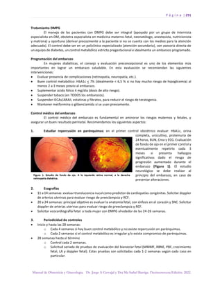 P á g i n a | 291
Manual de Obstetricia y Ginecología. Dr. Jorge A Carvajal y Dra Ma Isabel Barriga. Decimotercera Edición. 2022.
Tratamiento DMPG
El manejo de las pacientes con DMPG debe ser integral (apoyado por un grupo de internista
especialista en DM, obstetra especialista en medicina materno-fetal, neonatólogo, anestesista, nutricionista
y matrona) y oportuno (derivar precozmente a la paciente si no se cuenta con los medios para la atención
adecuada). El control debe ser en un policlínico especializado (atención secundaria), con asesoría directa de
un equipo de diabetes, un control metabólico estricto pregestacional e idealmente un embarazo programado.
Programación del embarazo
En mujeres diabéticas, el consejo y evaluación preconcepcional es uno de los elementos más
importantes en lograr un embarazo saludable. En esta evaluación se recomiendan las siguientes
intervenciones:
• Evaluar presencia de complicaciones (retinopatía, neuropatía, etc.).
• Buen control metabólico: HbA1c < 7% (idealmente < 6,5 % si no hay mucho riesgo de hipoglicemia) al
menos 2 a 3 meses previo al embarazo.
• Suplementar ácido fólico 4 mg/día (dosis de alto riesgo).
• Suspender tabaco (en TODOS los embarazos).
• Suspender IECAs/ARAII, estatinas y fibratos, para reducir el riesgo de teratogenia.
• Mantener metformina o glibenclamida si se usan previamente.
Control médico del embarazo
El control médico del embarazo es fundamental en aminorar los riesgos maternos y fetales, y
asegurar un buen resultado perinatal. Recomendamos los siguientes aspectos:
1. Estudiar repercusión en parénquimas: en el primer control obstétrico evaluar: HbA1c, orina
completa, urocultivo, proteinuria de
24 horas, BUN, Crea y ECG. Evaluación
de fondo de ojo en el primer control y
eventualmente repetirlo cada 3
meses si presenta hallazgos
significativos dado el riesgo de
progresión aumentado durante el
embarazo (Figura 1). El estudio
neurológico se debe realizar al
principio del embarazo, en caso de
presentar alteraciones.
2. Ecografías
• 11 a 14 semanas: evaluar translucencia nucal como predictor de cardiopatías congénitas. Solicitar doppler
de arterias uterinas para evaluar riesgo de preeclampsia y RCF.
• 20 a 24 semanas: principal objetivo es evaluar la anatomía fetal, con énfasis en el corazón y SNC. Solicitar
doppler de arterias uterinas para evaluar riesgo de preeclampsia y RCF.
• Solicitar ecocardiografía fetal: a toda mujer con DMPG alrededor de las 24-26 semanas.
3. Periodicidad de controles
• Inicio y hasta las 28 semanas:
o Cada 4 semanas si hay buen control metabólico y no existe repercusión en parénquimas.
o Cada 2 semanas si el control metabólico es irregular y/o existe compromiso de parénquimas.
• 28 semanas hasta el término
o Control cada 2 semanas.
o Solicitud seriada de pruebas de evaluación del bienestar fetal (MMMF, RBNE, PBF, crecimiento
fetal, LA y doppler fetal). Estas pruebas son solicitadas cada 1-2 semanas según cada caso en
particular.
 