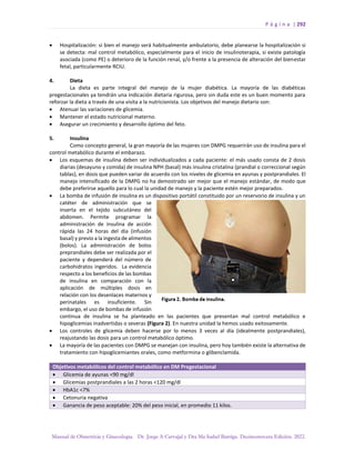 P á g i n a | 292
Manual de Obstetricia y Ginecología. Dr. Jorge A Carvajal y Dra Ma Isabel Barriga. Decimotercera Edición. 2022.
• Hospitalización: si bien el manejo será habitualmente ambulatorio, debe planearse la hospitalización si
se detecta: mal control metabólico, especialmente para el inicio de insulinoterapia, si existe patología
asociada (como PE) o deterioro de la función renal, y/o frente a la presencia de alteración del bienestar
fetal, particularmente RCIU.
4. Dieta
La dieta es parte integral del manejo de la mujer diabética. La mayoría de las diabéticas
pregestacionales ya tendrán una indicación dietaria rigurosa, pero sin duda este es un buen momento para
reforzar la dieta a través de una visita a la nutricionista. Los objetivos del manejo dietario son:
• Atenuar las variaciones de glicemia.
• Mantener el estado nutricional materno.
• Asegurar un crecimiento y desarrollo óptimo del feto.
5. Insulina
Como concepto general, la gran mayoría de las mujeres con DMPG requerirán uso de insulina para el
control metabólico durante el embarazo.
• Los esquemas de insulina deben ser individualizados a cada paciente: el más usado consta de 2 dosis
diarias (desayuno y comida) de insulina NPH (basal) más insulina cristalina (prandial o correccional según
tablas), en dosis que pueden variar de acuerdo con los niveles de glicemia en ayunas y postprandiales. El
manejo intensificado de la DMPG no ha demostrado ser mejor que el manejo estándar, de modo que
debe preferirse aquello para lo cual la unidad de manejo y la paciente estén mejor preparados.
• La bomba de infusión de insulina es un dispositivo portátil constituido por un reservorio de insulina y un
catéter de administración que se
inserta en el tejido subcutáneo del
abdomen. Permite programar la
administración de insulina de acción
rápida las 24 horas del día (infusión
basal) y previo a la ingesta de alimentos
(bolos). La administración de bolos
preprandiales debe ser realizada por el
paciente y dependerá del número de
carbohidratos ingeridos. La evidencia
respecto a los beneficios de las bombas
de insulina en comparación con la
aplicación de múltiples dosis en
relación con los desenlaces maternos y
perinatales es insuficiente. Sin
embargo, el uso de bombas de infusión
continua de insulina se ha planteado en las pacientes que presentan mal control metabólico e
hipoglicemias inadvertidas o severas (Figura 2). En nuestra unidad la hemos usado exitosamente.
• Los controles de glicemia deben hacerse por lo menos 3 veces al día (idealmente postprandiales),
reajustando las dosis para un control metabólico óptimo.
• La mayoría de las pacientes con DMPG se manejan con insulina, pero hoy también existe la alternativa de
tratamiento con hipoglicemiantes orales, como metformina o glibenclamida.
Objetivos metabólicos del control metabólico en DM Pregestacional
• Glicemia de ayunas <90 mg/dl
• Glicemias postprandiales a las 2 horas <120 mg/dl
• HbA1c <7%
• Cetonuria negativa
• Ganancia de peso aceptable: 20% del peso inicial, en promedio 11 kilos.
 
