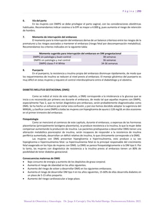 P á g i n a | 293
Manual de Obstetricia y Ginecología. Dr. Jorge A Carvajal y Dra Ma Isabel Barriga. Decimotercera Edición. 2022.
6. Vía del parto
En las mujeres con DMPG se debe privilegiar el parto vaginal, con las consideraciones obstétricas
habituales. Recomendamos indicar cesárea si la EPF es mayor a 4.000 g, pues aumenta el riesgo de retención
de hombro.
7. Momento de interrupción del embarazo
El momento para la interrupción del embarazo deriva de un balance criterioso entre los riesgos de la
prematurez y los riesgos asociados a mantener el embarazo (riesgo fetal por descompensación metabólica).
Recomendamos los criterios indicados en la siguiente tabla:
Momento sugerido para interrupción del embarazo en DM pregestacional
DMPG sin patología y buen control 38 semanas
DMPG sin patología y mal control 36 semanas
DMPG clases F-H White 34-36 semanas
8. Puerperio
En el puerperio, la resistencia a insulina propia del embarazo disminuye rápidamente, de modo que
los requerimientos de insulina se reducen al nivel previo al embarazo. El manejo glicémico del puerperio es
muy difícil en estas mujeres y requiere el control interdisciplinario entre el diabetólogo y el obstetra.
DIABETES MELLITUS GESTACIONAL (DMG)
Como se indicó al inicio de este capítulo, a DMG corresponde a la intolerancia a la glucosa que se
inicia o es reconocida por primera vez durante el embarazo, de modo tal que aquellas mujeres con DMPG,
especialmente Tipo 2, que no tenían diagnóstico pre-embarazo, serán probablemente diagnosticadas como
DMG. Se ha hecho un esfuerzo por evitar esta confusión, y por eso hemos decidido adoptar la sugerencia del
MINSAL, y clasificar como DMPG a todas las mujeres con hiperglicemia de ayuno ≥ 126 mg/dL en dos ocasiones
en el primer trimestre del embarazo.
Fisiopatología
Como se mencionó al comienzo de este capítulo, durante el embarazo, a expensas de las hormonas
placentarias (principalmente lactógeno placentario), se produce resistencia a la insulina, lo que la mujer debe
compensar aumentando la producción de insulina. Las pacientes predispuestas a desarrollar DMG tienen una
alteración metabólica posreceptor de insulina, serán incapaces de responder a la resistencia de insulina
periférica aumentada, desarrollan un déficit relativo de insulina, lo que clínicamente corresponde a la DMG.
Las mujeres con DMG presentan hiperglicemia e hiperinsulinemia, esto produce a su vez
hiperglicemia e hiperinsulinemia fetal. La hiperinsulinemia fetal es la principal responsable del crecimiento
fetal exagerado en los hijos de mujeres con DMG. La DMG se parece fisiopatológicamente a la DM tipo II. Por
lo tanto, las mujeres con diagnóstico de resistencia a la insulina previo al embarazo tienen un 80% de
posibilidad de tener diabetes gestacional.
Consecuencias maternas de DMG
• Bajo consumo de energía y aumento de los depósitos de grasa corporal.
• Aumenta el riesgo de obesidad en los años siguientes.
• Aumento del riesgo de volver a desarrollar DMG en los siguientes embarazos.
• Aumenta el riesgo de desarrollar DM tipo II en los años siguientes, 15-60% de ellas desarrolla diabetes en
un plazo de 5-15 años posparto.
• Aumento del riesgo cardiovascular a largo plazo.
 