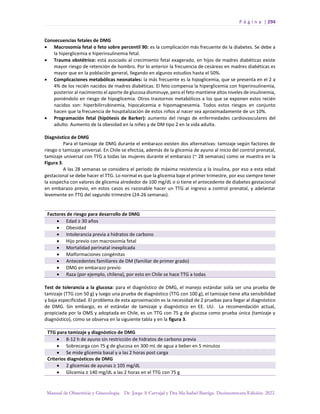 P á g i n a | 294
Manual de Obstetricia y Ginecología. Dr. Jorge A Carvajal y Dra Ma Isabel Barriga. Decimotercera Edición. 2022.
Consecuencias fetales de DMG
• Macrosomía fetal o feto sobre percentil 90: es la complicación más frecuente de la diabetes. Se debe a
la hiperglicemia e hiperinsulinemia fetal.
• Trauma obstétrico: está asociado al crecimiento fetal exagerado, en hijos de madres diabéticas existe
mayor riesgo de retención de hombro. Por lo anterior la frecuencia de cesáreas en madres diabéticas es
mayor que en la población general, llegando en algunos estudios hasta el 50%.
• Complicaciones metabólicas neonatales: la más frecuente es la hipoglicemia, que se presenta en el 2 a
4% de los recién nacidos de madres diabéticas. El feto compensa la hiperglicemia con hiperinsulinemia,
posterior al nacimiento el aporte de glucosa disminuye, pero el feto mantiene altos niveles de insulinemia,
poniéndolo en riesgo de hipoglicemia. Otros trastornos metabólicos a los que se exponen estos recién
nacidos son: hiperbilirrubinemia, hipocalcemia e hipomagnesemia. Todos estos riesgos en conjunto
hacen que la frecuencia de hospitalización de estos niños al nacer sea aproximadamente de un 10%.
• Programación fetal (hipótesis de Barker): aumento del riesgo de enfermedades cardiovasculares del
adulto. Aumento de la obesidad en la niñez y de DM tipo 2 en la vida adulta.
Diagnóstico de DMG
Para el tamizaje de DMG durante el embarazo existen dos alternativas: tamizaje según factores de
riesgo o tamizaje universal. En Chile se efectúa, además de la glicemia de ayuno al inicio del control prenatal,
tamizaje universal con TTG a todas las mujeres durante el embarazo (~ 28 semanas) como se muestra en la
Figura 3.
A las 28 semanas se considera el periodo de máxima resistencia a la insulina, por eso a esta edad
gestacional se debe hacer el TTG. Lo normal es que la glicemia baje el primer trimestre, por eso siempre tener
la sospecha con valores de glicemia alrededor de 100 mg/dL o si tiene el antecedente de diabetes gestacional
en embarazo previo, en estos casos es razonable hacer un TTG al ingreso a control prenatal, y adelantar
levemente en TTG del segundo trimestre (24-26 semanas).
Factores de riesgo para desarrollo de DMG
• Edad ≥ 30 años
• Obesidad
• Intolerancia previa a hidratos de carbono
• Hijo previo con macrosomía fetal
• Mortalidad perinatal inexplicada
• Malformaciones congénitas
• Antecedentes familiares de DM (familiar de primer grado)
• DMG en embarazo previo
• Raza (por ejemplo, chilena), por esto en Chile se hace TTG a todas
Test de tolerancia a la glucosa: para el diagnóstico de DMG, el manejo estándar solía ser una prueba de
tamizaje (TTG con 50 g) y luego una prueba de diagnóstico (TTG con 100 g), el tamizaje tiene alta sensibilidad
y baja especificidad. El problema de esta aproximación es la necesidad de 2 pruebas para llegar al diagnóstico
de DMG. Sin embargo, es el estándar de tamizaje y diagnóstico en EE. UU. La recomendación actual,
propiciada por la OMS y adoptada en Chile, es un TTG con 75 g de glucosa como prueba única (tamizaje y
diagnóstico), como se observa en la siguiente tabla y en la figura 3.
TTG para tamizaje y diagnóstico de DMG
• 8-12 h de ayuno sin restricción de hidratos de carbono previa
• Sobrecarga con 75 g de glucosa en 300 mL de agua a beber en 5 minutos
• Se mide glicemia basal y a las 2 horas post carga
Criterios diagnósticos de DMG
• 2 glicemias de ayunas ≥ 105 mg/dL
• Glicemia ≥ 140 mg/dL a las 2 horas en el TTG con 75 g
 