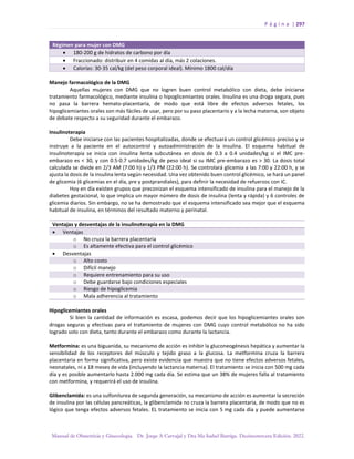 P á g i n a | 297
Manual de Obstetricia y Ginecología. Dr. Jorge A Carvajal y Dra Ma Isabel Barriga. Decimotercera Edición. 2022.
Régimen para mujer con DMG
• 180-200 g de hidratos de carbono por día
• Fraccionado: distribuir en 4 comidas al día, más 2 colaciones.
• Calorías: 30-35 cal/kg (del peso corporal ideal). Mínimo 1800 cal/día
Manejo farmacológico de la DMG
Aquellas mujeres con DMG que no logren buen control metabólico con dieta, debe iniciarse
tratamiento farmacológico, mediante insulina o hipoglicemiantes orales. Insulina es una droga segura, pues
no pasa la barrera hemato-placentaria, de modo que está libre de efectos adversos fetales, los
hipoglicemiantes orales son más fáciles de usar, pero por su paso placentario y a la lecha materna, son objeto
de debate respecto a su seguridad durante el embarazo.
Insulinoterapia
Debe iniciarse con las pacientes hospitalizadas, donde se efectuará un control glicémico preciso y se
instruye a la paciente en el autocontrol y autoadministración de la insulina. El esquema habitual de
insulinoterapia se inicia con insulina lenta subcutánea en dosis de 0.3 a 0.4 unidades/kg si el IMC pre-
embarazo es < 30, y con 0.5-0.7 unidades/kg de peso ideal si su IMC pre-embarazo es > 30. La dosis total
calculada se divide en 2/3 AM (7:00 h) y 1/3 PM (22:00 h). Se controlará glicemia a las 7:00 y 22:00 h, y se
ajusta la dosis de la insulina lenta según necesidad. Una vez obtenido buen control glicémico, se hará un panel
de glicemia (6 glicemias en el día, pre y postprandiales), para definir la necesidad de refuerzos con IC.
Hoy en día existen grupos que preconizan el esquema intensificado de insulina para el manejo de la
diabetes gestacional, lo que implica un mayor número de dosis de insulina (lenta y rápida) y 6 controles de
glicemia diarios. Sin embargo, no se ha demostrado que el esquema intensificado sea mejor que el esquema
habitual de insulina, en términos del resultado materno y perinatal.
Ventajas y desventajas de la insulinoterapia en la DMG
• Ventajas
o No cruza la barrera placentaria
o Es altamente efectiva para el control glicémico
• Desventajas
o Alto costo
o Difícil manejo
o Requiere entrenamiento para su uso
o Debe guardarse bajo condiciones especiales
o Riesgo de hipoglicemia
o Mala adherencia al tratamiento
Hipoglicemiantes orales
Si bien la cantidad de información es escasa, podemos decir que los hipoglicemiantes orales son
drogas seguras y efectivas para el tratamiento de mujeres con DMG cuyo control metabólico no ha sido
logrado solo con dieta, tanto durante el embarazo como durante la lactancia.
Metformina: es una biguanida, su mecanismo de acción es inhibir la gluconeogénesis hepática y aumentar la
sensibilidad de los receptores del músculo y tejido graso a la glucosa. La metformina cruza la barrera
placentaria en forma significativa, pero existe evidencia que muestra que no tiene efectos adversos fetales,
neonatales, ni a 18 meses de vida (incluyendo la lactancia materna). El tratamiento se inicia con 500 mg cada
día y es posible aumentarlo hasta 2.000 mg cada día. Se estima que un 38% de mujeres falla al tratamiento
con metformina, y requerirá el uso de insulina.
Glibenclamida: es una sulfonilurea de segunda generación, su mecanismo de acción es aumentar la secreción
de insulina por las células pancreáticas, la glibenclamida no cruza la barrera placentaria, de modo que no es
lógico que tenga efectos adversos fetales. EL tratamiento se inicia con 5 mg cada día y puede aumentarse
 