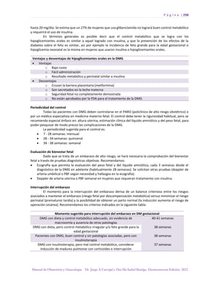 P á g i n a | 298
Manual de Obstetricia y Ginecología. Dr. Jorge A Carvajal y Dra Ma Isabel Barriga. Decimotercera Edición. 2022.
hasta 20 mg/día. Se estima que un 27% de mujeres que usa glibenclamida no logrará buen control metabólico
y requerirá el uso de insulina.
En términos generales es posible decir que el control metabólico que se logra con los
hipoglicemiantes orales es similar a aquel logrado con insulina, y que la prevención de los efectos de la
diabetes sobre el feto es similar, así por ejemplo la incidencia de feto grande para la edad gestacional o
hipoglicemia neonatal es la misma en mujeres que usaron insulina o hipoglicemiantes orales.
Ventajas y desventajas de hipoglicemiantes orales en la DMG
• Ventajas
o Bajo costo
o Fácil administración
o Resultado metabólico y perinatal similar a insulina
• Desventajas
o Cruzan la barrera placentaria (metformina)
o Son secretados en la leche materna
o Seguridad fetal no completamente demostrada
o No están aprobados por la FDA para el tratamiento de la DMG
Periodicidad del control
Todas las pacientes con DMG deben controlarse en el PARO (policlínico de alto riesgo obstétrico) o
por un médico especialista en medicina materno fetal. El control debe tener la rigurosidad habitual, pero se
recomienda especial énfasis en: altura uterina, estimación clínica del líquido amniótico y del peso fetal, para
poder pesquisar de modo precoz las complicaciones de la DMG.
La periodicidad sugerida para el control es:
• 7 - 28 semanas: mensual
• 28 - 34 semanas: quincenal
• 34 - 38 semanas: semanal
Evaluación de bienestar fetal
Dado que se trata de un embarazo de alto riesgo, se hará necesaria la comprobación del bienestar
fetal a través de pruebas diagnósticas objetivas. Recomendamos:
• Ecografía que permita la evaluación del peso fetal y del líquido amniótico, cada 3 semanas desde el
diagnóstico de la DMG en adelante (habitualmente 28 semanas). Se solicitan otras pruebas (doppler de
arteria umbilical o PBF según necesidad y hallazgos en la ecografía).
• Doppler de arteria uterina o PBF semanal en mujeres que requieran tratamiento con insulina.
Interrupción del embarazo
El momento para la interrupción del embarazo deriva de un balance criterioso entre los riesgos
asociados a mantener el embarazo (riesgo fetal por descompensación metabólica) versus minimizar el riesgo
perinatal (prematurez tardía) y la posibilidad de obtener un parto normal (la inducción aumenta el riesgo de
operación cesárea). Recomendamos los criterios indicados en la siguiente tabla:
Momento sugerido para interrupción del embarazo en DM gestacional
DMG con dieta y control metabólico adecuado, sin evidencia de
macrosomía y ausencia de otras patologías
40-41 semanas
DMG con dieta, pero control metabólico irregular y/o feto grande para la
edad gestacional
38 semanas
Pacientes con DMG, buen control y sin patologías asociadas, pero con
insulinoterapia
38 semanas
DMG con insulinoterapia, pero mal control metabólico, considerar
inducción de madurez pulmonar con corticoides e interrupción
37 semanas
 