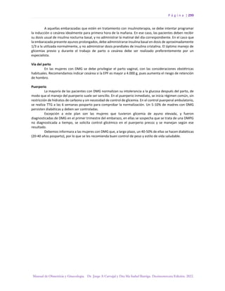 P á g i n a | 299
Manual de Obstetricia y Ginecología. Dr. Jorge A Carvajal y Dra Ma Isabel Barriga. Decimotercera Edición. 2022.
A aquellas embarazadas que estén en tratamiento con insulinoterapia, se debe intentar programar
la inducción o cesárea idealmente para primera hora de la mañana. En ese caso, las pacientes deben recibir
su dosis usual de insulina nocturna basal, y no administrar la matinal del día correspondiente. En el caso que
la embarazada presente ayunos prolongados, debe administrarse insulina basal en dosis de aproximadamente
1/3 a la utilizada normalmente, y no administrar dosis prandiales de insulina cristalina. El óptimo manejo de
glicemias previo y durante el trabajo de parto o cesárea debe ser realizado preferentemente por un
especialista.
Vía del parto
En las mujeres con DMG se debe privilegiar el parto vaginal, con las consideraciones obstétricas
habituales. Recomendamos indicar cesárea si la EPF es mayor a 4.000 g, pues aumenta el riesgo de retención
de hombro.
Puerperio
La mayoría de las pacientes con DMG normalizan su intolerancia a la glucosa después del parto, de
modo que el manejo del puerperio suele ser sencillo. En el puerperio inmediato, se inicia régimen común, sin
restricción de hidratos de carbono y sin necesidad de control de glicemia. En el control puerperal ambulatorio,
se realiza TTG a las 6 semanas posparto para comprobar la normalización. Un 5-10% de madres con DMG
persisten diabéticas y deben ser controladas.
Excepción a este plan son las mujeres que tuvieron glicemia de ayuno elevada, y fueron
diagnosticadas de DMG en el primer trimestre del embarazo, en ellas se sospecha que se trata de una DMPG
no diagnosticada a tiempo, se solicita control glicémico en el puerperio precoz y se manejan según ese
resultado.
Debemos informara a las mujeres con DMG que, a largo plazo, un 40-50% de ellas se hacen diabéticas
(20-40 años posparto), por lo que se les recomienda buen control de peso y estilo de vida saludable.
 
