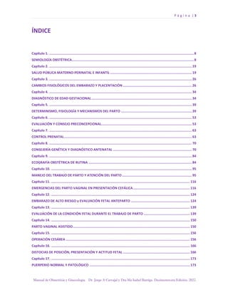 P á g i n a | 3
Manual de Obstetricia y Ginecología. Dr. Jorge A Carvajal y Dra Ma Isabel Barriga. Decimotercera Edición. 2022.
ÍNDICE
Capítulo 1. ...................................................................................................................................................8
SEMIOLOGÍA OBSTÉTRICA............................................................................................................................8
Capítulo 2. ................................................................................................................................................. 19
SALUD PÚBLICA MATERNO-PERINATAL E INFANTIL ................................................................................... 19
Capítulo 3. ................................................................................................................................................. 26
CAMBIOS FISIOLÓGICOS DEL EMBARAZO Y PLACENTACIÓN ...................................................................... 26
Capítulo 4. ................................................................................................................................................. 34
DIAGNÓSTICO DE EDAD GESTACIONAL...................................................................................................... 34
Capítulo 5. ................................................................................................................................................. 39
DETERMINISMO, FISIOLOGÍA Y MECANISMOS DEL PARTO ........................................................................ 39
Capítulo 6. ................................................................................................................................................. 53
EVALUACIÓN Y CONSEJO PRECONCEPCIONAL............................................................................................ 53
Capítulo 7. ................................................................................................................................................. 63
CONTROL PRENATAL.................................................................................................................................. 63
Capítulo 8. ................................................................................................................................................. 70
CONSEJERÍA GENÉTICA Y DIAGNÓSTICO ANTENATAL ................................................................................ 70
Capítulo 9. ................................................................................................................................................. 84
ECOGRAFÍA OBSTÉTRICA DE RUTINA ......................................................................................................... 84
Capítulo 10. ............................................................................................................................................... 95
MANEJO DEL TRABAJO DE PARTO Y ATENCIÓN DEL PARTO....................................................................... 95
Capítulo 11. ............................................................................................................................................. 116
EMERGENCIAS DEL PARTO VAGINAL EN PRESENTACIÓN CEFÁLICA.......................................................... 116
Capítulo 12. ............................................................................................................................................. 124
EMBARAZO DE ALTO RIESGO y EVALUACIÓN FETAL ANTEPARTO ............................................................ 124
Capítulo 13. ............................................................................................................................................. 139
EVALUACIÓN DE LA CONDICIÓN FETAL DURANTE EL TRABAJO DE PARTO ............................................... 139
Capítulo 14. ............................................................................................................................................. 150
PARTO VAGINAL ASISTIDO....................................................................................................................... 150
Capítulo 15. ............................................................................................................................................. 156
OPERACIÓN CESÁREA .............................................................................................................................. 156
Capítulo 16. ............................................................................................................................................. 166
DISTOCIAS DE POSICIÓN, PRESENTACIÓN Y ACTITUD FETAL .................................................................... 166
Capítulo 17. ............................................................................................................................................. 173
PUERPERIO NORMAL Y PATOLÓGICO ...................................................................................................... 173
 