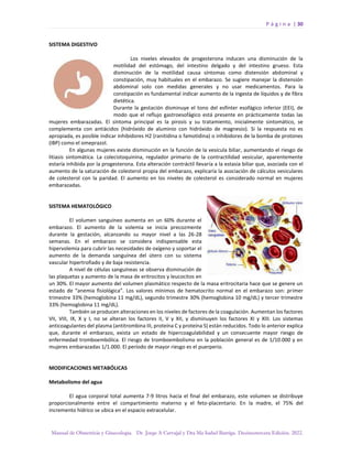 P á g i n a | 30
Manual de Obstetricia y Ginecología. Dr. Jorge A Carvajal y Dra Ma Isabel Barriga. Decimotercera Edición. 2022.
SISTEMA DIGESTIVO
Los niveles elevados de progesterona inducen una disminución de la
motilidad del estómago, del intestino delgado y del intestino grueso. Esta
disminución de la motilidad causa síntomas como distensión abdominal y
constipación, muy habituales en el embarazo. Se sugiere manejar la distensión
abdominal solo con medidas generales y no usar medicamentos. Para la
constipación es fundamental indicar aumento de la ingesta de líquidos y de fibra
dietética.
Durante la gestación disminuye el tono del esfínter esofágico inferior (EEI), de
modo que el reflujo gastroesofágico está presente en prácticamente todas las
mujeres embarazadas. El síntoma principal es la pirosis y su tratamiento, inicialmente sintomático, se
complementa con antiácidos (hidróxido de aluminio con hidróxido de magnesio). Si la respuesta no es
apropiada, es posible indicar inhibidores H2 (ranitidina o famotidina) o inhibidores de la bomba de protones
(IBP) como el omeprazol.
En algunas mujeres existe disminución en la función de la vesícula biliar, aumentando el riesgo de
litiasis sintomática. La colecistoquinina, regulador primario de la contractilidad vesicular, aparentemente
estaría inhibida por la progesterona. Esta alteración contráctil llevaría a la estasia biliar que, asociada con el
aumento de la saturación de colesterol propia del embarazo, explicaría la asociación de cálculos vesiculares
de colesterol con la paridad. El aumento en los niveles de colesterol es considerado normal en mujeres
embarazadas.
SISTEMA HEMATOLÓGICO
El volumen sanguíneo aumenta en un 60% durante el
embarazo. El aumento de la volemia se inicia precozmente
durante la gestación, alcanzando su mayor nivel a las 26-28
semanas. En el embarazo se considera indispensable esta
hipervolemia para cubrir las necesidades de oxígeno y soportar el
aumento de la demanda sanguínea del útero con su sistema
vascular hipertrofiado y de baja resistencia.
A nivel de células sanguíneas se observa disminución de
las plaquetas y aumento de la masa de eritrocitos y leucocitos en
un 30%. El mayor aumento del volumen plasmático respecto de la masa eritrocitaria hace que se genere un
estado de “anemia fisiológica”. Los valores mínimos de hematocrito normal en el embarazo son: primer
trimestre 33% (hemoglobina 11 mg/dL), segundo trimestre 30% (hemoglobina 10 mg/dL) y tercer trimestre
33% (hemoglobina 11 mg/dL).
También se producen alteraciones en los niveles de factores de la coagulación. Aumentan los factores
VII, VIII, IX, X y I, no se alteran los factores II, V y XII, y disminuyen los factores XI y XIII. Los sistemas
anticoagulantes del plasma (antitrombina III, proteína C y proteína S) están reducidos. Todo lo anterior explica
que, durante el embarazo, exista un estado de hipercoagulabilidad y un consecuente mayor riesgo de
enfermedad tromboembólica. El riesgo de tromboembolismo en la población general es de 1/10.000 y en
mujeres embarazadas 1/1.000. El período de mayor riesgo es el puerperio.
MODIFICACIONES METABÓLICAS
Metabolismo del agua
El agua corporal total aumenta 7-9 litros hacia el final del embarazo, este volumen se distribuye
proporcionalmente entre el compartimiento materno y el feto-placentario. En la madre, el 75% del
incremento hídrico se ubica en el espacio extracelular.
 