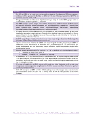 P á g i n a | 300
Manual de Obstetricia y Ginecología. Dr. Jorge A Carvajal y Dra Ma Isabel Barriga. Decimotercera Edición. 2022.
Resumen
• En Chile un 10% de las mujeres presentan diabetes durante el embarazo, el 90% corresponde a
diabetes mellitus gestacional (DMG) y un 10% se trata de diabetes pregestacional (DMPG). Su
incidencia aumenta con la edad.
• El segundo trimestre de embarazo es el período de mayor riesgo de producir DMG, ya que existe un
aumento en la resistencia periférica a la insulina.
• La DMPG conlleva varios riesgos para el feto: macrosomía, polihidroamnios, malformaciones,
traumatismo obstétrico, aborto, muerte fetal, RCF, distrés respiratorio y prematurez. También puede
tener complicaciones maternas como: descompensaciones metabólicas, preeclampsia,
complicaciones vasculares, partos operatorios y lesiones del canal.
• El manejo de DMPG es integral y oportuno, con controles en un policlínico especializado. Se debe hacer
estudio de repercusión en parénquimas, reforzar la dieta y ajustar el esquema de insulina (o en algunos
casos el tratamiento con hipoglicemiantes orales). Además, se debe identificar el momento de
interrupción del embarazo adecuado.
• La DMG es aquella que inicia durante el embarazo. Existe mayor riesgo a desarrollar DMG en aquellas
pacientes con historia previa de resistencia a la insulina.
• Algunas consecuencias maternas de la DMG son: mayor riesgo de obesidad, mayor riesgo de DMG en
embarazos futuros, mayor riesgo de desarrollar DM II, aumento riesgo CV. Las consecuencias que
puede producir en el feto son: macrosomía, trauma obstétrico, hipoglicemia neonatal, mayor riesgo
ECV en la edad adulta.
• En Chile se hace tamizaje universal de DMG con TTG a las 28 semanas. Los criterios diagnósticos son:
o 2 glicemias de ayuno  105 mg/dL o
o Glicemia  140 mg/dL a las 2 horas con TTG con 75 g
• El tratamiento de la DMG es restricción de la ingesta de hidratos de carbono y vigilancia metabólica.
Si no se obtiene buen control metabólico a los 7 días, se hospitalizan para optimizar la dieta. Si persiste
con valores de glicemia anormales, se puede iniciar insulina y/o hipoglicemiantes orales, cada uno con
sus ventajas y desventajas.
• El control de las pacientes con DMG es en el policlínico de alto riesgo obstétrico, donde se debe hacer
una pesquisa precoz de posibles complicaciones. También se debe identificar el momento oportuno
de interrupción de embarazo.
• Un 5-10% de mujeres con DMG persisten diabéticas después del embarazo, por lo que a las 6 semanas
posparto se debe realizar un nuevo TTG. En el largo plazo, 40-50% de estas pacientes se desarrollan
diabetes
 