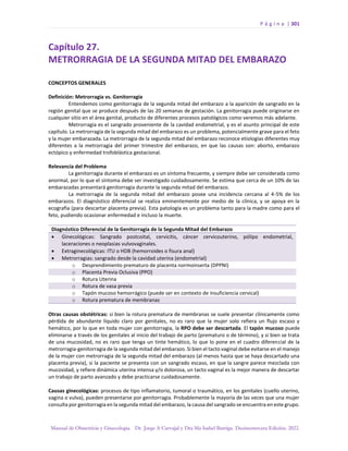 P á g i n a | 301
Manual de Obstetricia y Ginecología. Dr. Jorge A Carvajal y Dra Ma Isabel Barriga. Decimotercera Edición. 2022.
Capítulo 27.
METRORRAGIA DE LA SEGUNDA MITAD DEL EMBARAZO
CONCEPTOS GENERALES
Definición: Metrorragia vs. Genitorragia
Entendemos como genitorragia de la segunda mitad del embarazo a la aparición de sangrado en la
región genital que se produce después de las 20 semanas de gestación. La genitorragia puede originarse en
cualquier sitio en el área genital, producto de diferentes procesos patológicos como veremos más adelante.
Metrorragia es el sangrado proveniente de la cavidad endometrial, y es el asunto principal de este
capítulo. La metrorragia de la segunda mitad del embarazo es un problema, potencialmente grave para el feto
y la mujer embarazada. La metrorragia de la segunda mitad del embarazo reconoce etiologías diferentes muy
diferentes a la metrorragia del primer trimestre del embarazo, en que las causas son: aborto, embarazo
ectópico y enfermedad trofoblástica gestacional.
Relevancia del Problema
La genitorragia durante el embarazo es un síntoma frecuente, y siempre debe ser considerada como
anormal, por lo que el síntoma debe ser investigado cuidadosamente. Se estima que cerca de un 10% de las
embarazadas presentará genitorragia durante la segunda mitad del embarazo.
La metrorragia de la segunda mitad del embarazo posee una incidencia cercana al 4-5% de los
embarazos. El diagnóstico diferencial se realiza eminentemente por medio de la clínica, y se apoya en la
ecografía (para descartar placenta previa). Esta patología es un problema tanto para la madre como para el
feto, pudiendo ocasionar enfermedad e incluso la muerte.
Diagnóstico Diferencial de la Genitorragia de la Segunda Mitad del Embarazo
• Ginecológicas: Sangrado postcoital, cervicitis, cáncer cervicouterino, pólipo endometrial,
laceraciones o neoplasias vulvovaginales.
• Extraginecológicas: ITU o HDB (hemorroides o fisura anal)
• Metrorragias: sangrado desde la cavidad uterina (endometrial)
o Desprendimiento prematuro de placenta normoinserta (DPPNI)
o Placenta Previa Oclusiva (PPO)
o Rotura Uterina
o Rotura de vasa previa
o Tapón mucoso hemorrágico (puede ser en contexto de insuficiencia cervical)
o Rotura prematura de membranas
Otras causas obstétricas: si bien la rotura prematura de membranas se suele presentar clínicamente como
pérdida de abundante líquido claro por genitales, no es raro que la mujer solo refiera un flujo escaso y
hemático, por lo que en toda mujer con genitorragia, la RPO debe ser descartada. El tapón mucoso puede
eliminarse a través de los genitales al inicio del trabajo de parto (prematuro o de término), y si bien se trata
de una mucosidad, no es raro que tenga un tinte hemático, lo que lo pone en el cuadro diferencial de la
metrorragia-genitorragia de la segunda mitad del embarazo. Si bien el tacto vaginal debe evitarse en el manejo
de la mujer con metrorragia de la segunda mitad del embarazo (al menos hasta que se haya descartado una
placenta previa), si la paciente se presenta con un sangrado escaso, en que la sangre parece mezclada con
mucosidad, y refiere dinámica uterina intensa y/o dolorosa, un tacto vaginal es la mejor manera de descartar
un trabajo de parto avanzado y debe practicarse cuidadosamente.
Causas ginecológicas: procesos de tipo inflamatorio, tumoral o traumático, en los genitales (cuello uterino,
vagina o vulva), pueden presentarse por genitorragia. Probablemente la mayoría de las veces que una mujer
consulta por genitorragia en la segunda mitad del embarazo, la causa del sangrado se encuentra en este grupo.
 