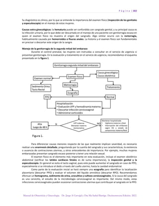 P á g i n a | 302
Manual de Obstetricia y Ginecología. Dr. Jorge A Carvajal y Dra Ma Isabel Barriga. Decimotercera Edición. 2022.
Su diagnóstico es clínico, por lo que se entiende la importancia del examen físico (inspección de los genitales
y especuloscopía) en el manejo de estas mujeres.
Causas extra ginecológicas: la hematuria puede ser confundida con sangrado genital, y su principal causa es
la infección urinaria, por lo que debe ser descartada en el manejo de una paciente con genitorragia escasa en
quien el examen físico no muestra el origen del sangrado. Algo similar ocurre con la rectorragia,
habitualmente causada por hemorroides o fisuras anales. La historia y el examen físico son fundamentales
en precisar o descartar este origen de la sangre.
Manejo de la genitorragia de la segunda mitad del embarazo
Durante el control prenatal, las mujeres son instruidas a consultar en el servicio de urgencia si
presentan genitorragia. En la evaluación y tratamiento en el servicio de urgencia, recomendamos el esquema
presentado en la figura 1.
Para diferenciar causas menores respecto de las que realmente implican severidad, es necesario
realizar una anamnesis detallada, preguntando por la cuantía del sangrado y sus características, la existencia
o ausencia de contracciones uterinas, y otros antecedentes de importancia. Por ejemplo, muchas mujeres
embarazadas presentan sangrado escaso posterior a tener una relación sexual.
El examen físico es el elemento más importante en esta evaluación, incluye el examen obstétrico
abdominal (verificar los latidos cardíacos fetales es de suma importancia), la inspección genital y la
especuloscopía. En general se evita el tacto vaginal, pues este puede aumentar el sangrado en caso de PPO,
especialmente si se introduce el dedo a través del cuello uterino, hasta la cavidad endometrial.
Como parte de la evaluación inicial se hará siempre una ecografía para identificar la localización
placentaria (descartar PPO) y evaluar el volumen del líquido amniótico (descartar RPO). Recomendamos
efectuar un hemograma, sedimento de orina, urocultivo y cultivos cervicovaginales. Si la causa del sangrado
es una cervicitis, el estudio de la microbiología cervicovaginal es importante. Del mismo modo, estas
infecciones cervicovaginales pueden ocasionar contracciones uterinas que contribuyan al sangrado en la PPO.
 