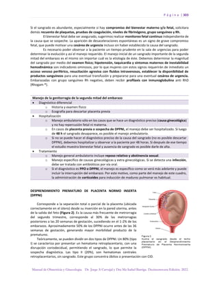 P á g i n a | 303
Manual de Obstetricia y Ginecología. Dr. Jorge A Carvajal y Dra Ma Isabel Barriga. Decimotercera Edición. 2022.
Si el sangrado es abundante, especialmente si hay compromiso del bienestar materno y/o fetal, solicitara
demás recuento de plaquetas, pruebas de coagulación, niveles de fibrinógeno, grupo sanguíneo y Rh.
El bienestar fetal debe ser asegurado, sugerimos realizar monitoreo fetal continuo independiente de
la causa que se sospeche. La aparición de desaceleraciones espontáneas es un signo de grave compromiso
fetal, que puede motivar una cesárea de urgencia incluso sin haber establecido la causa del sangrado.
Es necesario poder observar a la paciente un tiempo prudente en la sala de urgencias para poder
determinar la evolución y así el manejo requerido. El manejo inicial de un sangrado importante de la segunda
mitad del embarazo es el mismo sin importar cuál es la etiología de éste. Debemos determinar la magnitud
del sangrado por medio del examen físico; hipotensión, taquicardia y síntomas maternos de inestabilidad
hemodinámica son indicadores ominosos, por lo que mujeres con estos signos requerirán de inmediato un
acceso venoso periférico, resucitación agresiva con fluidos intravenosos, establecer la disponibilidad de
productos sanguíneos para una eventual transfusión y prepararse para una eventual cesárea de urgencia.
Embarazadas con grupo sanguíneo Rh negativo, deben recibir profilaxis con inmunoglobulina anti RhD
(Rhogam ®).
Manejo de la genitorragia de la segunda mitad del embarazo
• Diagnóstico diferencial
o Historia y examen físico
o Ecografía para descartar placenta previa
• Hospitalización
o Manejo ambulatorio sólo en los casos que se hace un diagnóstico preciso (causa ginecológica)
y no hay repercusión fetal ni materna.
o En casos de placenta previa o sospecha de DPPNI, el manejo debe ser hospitalizado. Si luego
de 48 h el sangrado desaparece, es posible el manejo ambulatorio.
o Si no se puede hacer el diagnóstico preciso de la causa del sangrado (no es posible descartar
DPPNI), debemos hospitalizar y observar a la paciente por 48 horas. Si después de ese tiempo
el estudio muestra bienestar fetal y ausencia de sangrado es posible darle de alta.
• Tratamiento
o Manejo general ambulatorio incluye reposo relativo y abstinencia sexual.
o Manejo específico de causas ginecológicas y extra ginecológicas. Si se detecta una infección,
debe ser tratada con antibióticos por vía oral.
o Si el diagnóstico es PPO o DPPNI, el manejo es específico como se verá más adelante y puede
incluir la interrupción del embarazo. Por este motivo, como parte del manejo de este cuadro,
la administración de corticoides para inducción de madurez pulmonar es habitual.
DESPRENDIMIENTO PREMATURO DE PLACENTA NORMO INSERTA
(DPPNI)
Corresponde a la separación total o parcial de la placenta (ubicada
correctamente en el útero) desde su inserción en la pared uterina, antes
de la salida del feto (Figura 2). Es la causa más frecuente de metrorragia
del segundo trimestre, corresponde al 30% de las metrorragias
posteriores a las 20 semanas de gestación, sucediendo en el 1-2% de los
embarazos. Aproximadamente 50% de los DPPNI ocurre antes de las 36
semanas de gestación, generando mayor morbilidad producto de la
prematurez.
Teóricamente, se pueden dividir en dos tipos de DPPNI. Un 80% (tipo
I) se caracteriza por presentar un hematoma retroplacentario, con una
disrupción coriodecidual, permitiendo el sangrado, lo que permite la
sospecha diagnóstica. Las tipo II (20%), son hematomas centrales
retroplacentarios, sin sangrado. Este grupo concentra óbitos o presentación con CID.
 