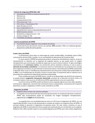 P á g i n a | 304
Manual de Obstetricia y Ginecología. Dr. Jorge A Carvajal y Dra Ma Isabel Barriga. Decimotercera Edición. 2022.
Factores de riesgo para DPPNI (RR u OR)
• Antecedente de DPPNI en embarazo anterior (8-12)
• RPO (1,8-5,1)
• OHA (2,5-10)
• Corioamnionitis (2-2,5)
• HTA crónica (1,8 – 5,1)
• HTA crónica + Preeclampsia (7,8)
• Edad >45 años (1,1-3,7)
• Gran multiparidad (1,5-3)
• Sobredistensión uterina y descompresión brusca (2-3)
• Malformaciones uterinas
• Alcoholismo y tabaquismo (1,4 - 2,5)
• Cocaína y drogas (5 -10)
• Trombofilias hereditarias y adquiridas
Factores precipitantes del DPPNI
• Traumatismo de gran magnitud, como accidente de tránsito.
• Disminución brusca del volumen uterino, por ejemplo, RPO asociado a PHA o en embarazo gemelar
después de la salida del primer gemelo.
Cuadro clínico del DPPNI
La presentación clínica típica es metrorragia de cuantía variable (80%), sensibilidad uterina (70%),
contracciones uterinas (35%), y puede o no ser acompañado de alteraciones del monitoreo fetal.
En casos severos el DPPNI frecuentemente produce compromiso hemodinámico materno, el que no
necesariamente se relaciona con la magnitud del sangrado externo, ya que puede existir un coágulo
retroplacentario que acumule gran cantidad de sangre que no escurra hacia el exterior. El signo semiológico
característico es la contractura uterina, una contracción uterina sostenida y dolorosa, la cual se asocia a
alteración de los latidos cardiofetales. La contractura uterina es estimulada por los productos de la cascada
de la coagulación (trombina), los que estimulan la contracción uterina. Frecuentemente el DPPNI compromete
el bienestar fetal, lo que se manifiesta por desaceleraciones de la frecuencia cardíaca fetal (evidenciables en
el RBNE o con el estetoscopio de Pinnard) o incluso la muerte fetal. El compromiso fetal se relaciona con el
porcentaje de la superficie de implantación placentaria desprendida.
Como complicación grave del DPPNI severo, cuando se ha desprendido más del 50 % de la placenta,
se puede producir coagulación intravascular diseminada, producto de la liberación de factor tisular a la
circulación materna. Esto ocurre en 10-20% de los DPPNI y generalmente cursa con muerte fetal.
Una forma crónica de DPPNI, puede manifestarse como sangrado vaginal recurrente, dolor episódico,
contracciones, oligoamnios, restricción del crecimiento uterino y preeclampsia, consecuencia de la isquemia
placentaria, aunque su diagnóstico es difícil y suele confundirse con RPO.
Diagnóstico de DPPNI
• Sospecha clínica en base a los síntomas indicados
• La ecografía sirve exclusivamente para descartar placenta previa, no se pide para descartar o confirmar
DPPNI. Sólo ocasionalmente puede ser visualizada una imagen econegativa retroplacentaria,
sugerente de un coágulo de tal localización.
La ecografía tiene una sensibilidad descrita entre el 2-50 % para el diagnóstico de DPPNI, con una
especificidad del 96%, lo que ha sido demostrado en estudios de mujeres con sospecha clínica de DPPNI, su
principal utilidad es descartar el diagnóstico de placenta previa. Por este motivo, insistimos en que el
diagnóstico de DPPNI es esencialmente clínico y puede solo ocasionalmente ser corroborado con la ecografía.
Mediante TAC o RM es posible mejorar la acuciosidad diagnóstica del DPPNI, pero estos medios diagnósticos
 