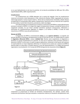 P á g i n a | 305
Manual de Obstetricia y Ginecología. Dr. Jorge A Carvajal y Dra Ma Isabel Barriga. Decimotercera Edición. 2022.
no se usan habitualmente en este tipo de pacientes. Se ha descrito sensibilidad de 100% para TAC y RM y
especificidad de 80% y 100% respectivamente.
Complicaciones:
Las complicaciones de la DPPNI dependen de la cuantía del sangrado. Entre las complicaciones
maternas se encuentra: shock hipovolémico e IRA, síndrome de Sheehan, SDRA, coagulopatía de consumo,
metrorragia posparto e incluso muerte materna. Dentro de las complicaciones neonatales y fetales destaca
el estado fetal no tranquilizador (50%, debido a hipoperfusión, hipertonía uterina y reducción de la superficie
de intercambio), muerte fetal intrauterina, prematurez y daño neurológico.
Se ha demostrado que el sangrado que se produce a consecuencia del DPPNI es responsable del parto
prematuro asociado al DPPNI. En la sangre del coagulo retroplacentario hay gran cantidad de factores de la
coagulación activados, los que tienen actividad uterotónica (producen contracciones), inflamatoria y
estimulante de metaloproteinasas (degradan el colágeno y así facilitan la RPPM). A través de estos
mecanismos, el DPPNI es causa de parto prematuro.
Manejo del DPPNI
El diagnóstico de DPPNI es eminentemente clínico, es una urgencia obstétrica. La ecografía solo
permite identificar el hematoma retroplacentario en sólo el 2-50 % de los casos. Su utilidad radica en realizar
el diagnóstico diferencial (PPO) y evaluar vitalidad fetal. Muchas veces sospechamos el diagnóstico y
decidimos el manejo hospitalizado de la paciente. En este caso la evolución clínica permitirá confirmar o
descartar el DPPNI. En otros casos, el cuadro se agrava rápidamente, motivando la interrupción del embarazo
sin oportunidad de un mayor diagnóstico diferencial. Al momento de la cesárea por sospecha de DPPNI la
placenta debe ser observada; es posible observar la zona del desprendimiento y un coágulo parcialmente
organizado en esa localización. En el manejo del DPPNI distinguimos dos situaciones clínicas (Figura 3):
Es posible estimar la gravedad del DPPNI de acuerdo con el compromiso materno-fetal, pues este
compromiso es proporcional al tamaño de hematoma retroplacentario. Por ejemplo, cuando existe
compromiso del bienestar fetal (que antecede al compromiso materno) el hematoma retroplacentario será
 