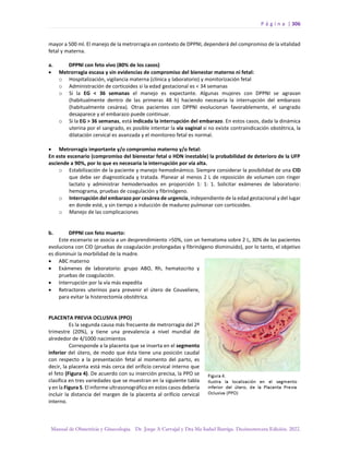 P á g i n a | 306
Manual de Obstetricia y Ginecología. Dr. Jorge A Carvajal y Dra Ma Isabel Barriga. Decimotercera Edición. 2022.
mayor a 500 ml. El manejo de la metrorragia en contexto de DPPNI, dependerá del compromiso de la vitalidad
fetal y materna.
a. DPPNI con feto vivo (80% de los casos)
• Metrorragia escasa y sin evidencias de compromiso del bienestar materno ni fetal:
o Hospitalización, vigilancia materna (clínica y laboratorio) y monitorización fetal
o Administración de corticoides si la edad gestacional es < 34 semanas
o Si la EG < 36 semanas el manejo es expectante. Algunas mujeres con DPPNI se agravan
(habitualmente dentro de las primeras 48 h) haciendo necesaria la interrupción del embarazo
(habitualmente cesárea). Otras pacientes con DPPNI evolucionan favorablemente, el sangrado
desaparece y el embarazo puede continuar.
o Si la EG > 36 semanas, está indicada la interrupción del embarazo. En estos casos, dada la dinámica
uterina por el sangrado, es posible intentar la vía vaginal si no existe contraindicación obstétrica, la
dilatación cervical es avanzada y el monitoreo fetal es normal.
• Metrorragia importante y/o compromiso materno y/o fetal:
En este escenario (compromiso del bienestar fetal o HDN inestable) la probabilidad de deterioro de la UFP
asciende a 90%, por lo que es necesaria la interrupción por vía alta.
o Estabilización de la paciente y manejo hemodinámico. Siempre considerar la posibilidad de una CID
que debe ser diagnosticada y tratada. Planear al menos 2 L de reposición de volumen con ringer
lactato y administrar hemoderivados en proporción 1: 1: 1. Solicitar exámenes de laboratorio:
hemograma, pruebas de coagulación y fibrinógeno.
o Interrupción del embarazo por cesárea de urgencia, independiente de la edad gestacional y del lugar
en donde esté, y sin tiempo a inducción de madurez pulmonar con corticoides.
o Manejo de las complicaciones
b. DPPNI con feto muerto:
Este escenario se asocia a un desprendimiento >50%, con un hematoma sobre 2 L, 30% de las pacientes
evoluciona con CID (pruebas de coagulación prolongadas y fibrinógeno disminuido), por lo tanto, el objetivo
es disminuir la morbilidad de la madre.
• ABC materno
• Exámenes de laboratorio: grupo ABO, Rh, hematocrito y
pruebas de coagulación.
• Interrupción por la vía más expedita
• Retractores uterinos para prevenir el útero de Couveliere,
para evitar la histerectomía obstétrica.
PLACENTA PREVIA OCLUSIVA (PPO)
Es la segunda causa más frecuente de metrorragia del 2º
trimestre (20%), y tiene una prevalencia a nivel mundial de
alrededor de 4/1000 nacimientos
Corresponde a la placenta que se inserta en el segmento
inferior del útero, de modo que ésta tiene una posición caudal
con respecto a la presentación fetal al momento del parto, es
decir, la placenta está más cerca del orificio cervical interno que
el feto (Figura 4). De acuerdo con su inserción precisa, la PPO se
clasifica en tres variedades que se muestran en la siguiente tabla
y en la Figura 5. El informe ultrasonográfico en estos casos debería
incluir la distancia del margen de la placenta al orificio cervical
interno.
 