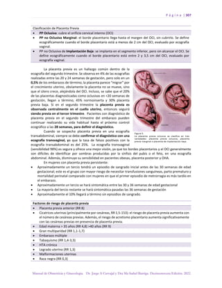 P á g i n a | 307
Manual de Obstetricia y Ginecología. Dr. Jorge A Carvajal y Dra Ma Isabel Barriga. Decimotercera Edición. 2022.
Clasificación de Placenta Previa
• PP Oclusiva: cubre el orificio cervical interno (OCI)
• PP no Oclusiva Marginal: el borde placentario llega hasta el margen del OCI, sin cubrirlo. Se define
ecográficamente cuando el borde placentario está a menos de 2 cm del OCI, evaluado por ecografía
vaginal.
• PP no Oclusiva de Implantación Baja: se implanta en el segmento inferior, pero sin alcanzar el OCI. Se
define ecográficamente cuando el borde placentario está entre 2 y 3,5 cm del OCI, evaluado por
ecografía vaginal.
La placenta previa es un hallazgo común dentro de la
ecografía del segundo trimestre. Se observa en 4% de las ecografías
realizadas entre las 20 y 24 semanas de gestación, pero solo en un
0,5% de los embarazos de término; la placenta parece “migrar” por
el crecimiento uterino, obviamente la placenta no se mueve, sino
que el útero crece, alejándola del OCI. Incluso, se sabe que el 20%
de las placentas diagnosticadas como oclusivas en <20 semanas de
gestación, llegan a término; 45% normoinserta y 30% placenta
previa baja. Si en el segundo trimestre la placenta previa es
observada centralmente en el cuello uterino, entonces seguirá
siendo previa en el tercer trimestre. Pacientes con diagnóstico de
placenta previa en el segundo trimestre del embarazo pueden
continuar realizando su vida habitual hasta el próximo control
ecográfico a las 28 semanas, para definir el diagnóstico.
Cuando se sospecha placenta previa en una ecografía
transabdominal, siempre se debe confirmar el diagnóstico con una
ecografía transvaginal, ya que la tasa de falsos positivos con la
ecografía transabdominal es del 25%. La ecografía transvaginal
(sensibilidad 98%) es segura y ofrece una mejor visión, ya que los bordes placentarios y el OCI generalmente
son difíciles de identificar por sombras producidas por la sínfisis del pubis o el feto, en una ecografía
abdominal. Además, disminuye su sensibilidad en pacientes obesas, placenta posterior y OHA.
En mujeres con placenta previa persistente:
• Aproximadamente un tercio tendrá un episodio de sangrado inicial antes de las 30 semanas de edad
gestacional; este es el grupo con mayor riesgo de necesitar transfusiones sanguíneas, parto prematuro y
mortalidad perinatal comparado con mujeres en que el primer episodio de metrorragia es más tardío en
el embarazo.
• Aproximadamente un tercio se hará sintomática entre las 30 y 36 semanas de edad gestacional
• La mayoría del tercio restante se hará sintomática pasadas las 36 semanas de gestación
• Aproximadamente el 10% llegará a término sin episodios de sangrado.
Factores de riesgo de placenta previa
• Placenta previa anterior (RR 8)
• Cicatrices uterinas (principalmente por cesáreas, RR 1,5-153): el riesgo de placenta previa aumenta con
el número de cesáreas previas. Además, el riesgo de acretismo placentario aumenta significativamente
con las cesáreas previas en presencia de placenta previa.
• Edad materna > 35 años (RR 4,8) >40 años (RR 9)
• Gran multiparidad (RR 1,1-1,7)
• Embarazo múltiple
• Tabaquismo (RR 1,4-3,3)
• HTA crónica
• Legrado uterino (RR 1,3)
• Malformaciones uterinas
• Raza negra (RR 0,3)
 