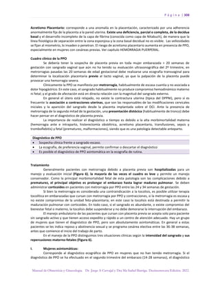 P á g i n a | 308
Manual de Obstetricia y Ginecología. Dr. Jorge A Carvajal y Dra Ma Isabel Barriga. Decimotercera Edición. 2022.
Acretismo Placentario: corresponde a una anomalía en la placentación, caracterizado por una adherencia
anormalmente fija de la placenta a la pared uterina. Existe una deficiencia, parcial o completa, de la decidua
basal y el desarrollo incompleto de la capa de fibrina (conocida como capa de Nitabuch), de manera que la
línea fisiológica de separación entre la zona esponjosa y la zona basal decidual no es visible. Las vellosidades
se fijan al miometrio, lo invaden o penetran. El riesgo de acretismo placentario aumenta en presencia de PPO,
especialmente en mujeres con cesáreas previas. Ver capítulo HEMORRAGIA PUERPERAL.
Cuadro clínico de la PPO
Se debería tener la sospecha de placenta previa en toda mujer embarazada > 20 semanas de
gestación con sangrado vaginal que aún no ha tenido su evaluación ultrasonográfica del 2º trimestre, en
metrorragias pasadas las 20 semanas de edad gestacional debe realizarse una ecografía transvaginal para
determinar la localización placentaria previo al tacto vaginal, ya que la palpación de la placenta puede
provocar una hemorragia severa.
Clínicamente la PPO se manifiesta por metrorragia, habitualmente de escasa cuantía y no asociada a
dolor hipogástrico. En este caso, el sangrado habitualmente no produce compromiso hemodinámico materno
ni fetal; y el grado de afectación está en directa relación con la magnitud del sangrado externo.
En general el útero está relajado, no existe la contractura uterina (típica del DPPNI), pero sí es
frecuente la asociación a contracciones uterinas, que son las responsables de las modificaciones cervicales
iniciales y la aparición del sangrado desde la placenta implantada sobre el OCI. Ante la presencia de
metrorragia de la segunda mitad de la gestación, una presentación distócica (habitualmente de tronco) debe
hacer pensar en el diagnóstico de placenta previa.
La importancia de realizar el diagnóstico a tiempo es debido a la alta morbimortalidad materna
(hemorragia ante e intraparto, histerectomía obstétrica, acretismo placentario, transfusiones, sepsis y
tromboflebitis) y fetal (prematurez, malformaciones), siendo que es una patología detectable anteparto.
Diagnóstico de PPO
• Sospecha clínica frente a sangrado escaso.
• La ecografía, de preferencia vaginal, permite confirmar o descartar el diagnóstico
• Es posible el diagnóstico de PPO asintomática en la ecografía de rutina.
Tratamiento
Generalmente pacientes con metrorragia debido a placenta previa son hospitalizadas para un
manejo y evaluación inicial (Figura 6), la mayoría de las veces el cuadro es leve y permite un manejo
conservador. Como la principal morbimortalidad fetal de esta patología son las complicaciones debido a
prematurez, el principal objetivo es prolongar el embarazo hasta lograr madurez pulmonar. Se deben
administrar corticoides en pacientes con metrorragia por PPO entre las 24 y 34 semanas de gestación.
Si bien la metrorragia es considerada una contraindicación a la tocolisis, es posible utilizar terapia
tocolítica en embarazadas que cursan con metrorragia por PPO y contracciones, si la metrorragia es escasa y
no existe compromiso de la unidad feto-placentaria; en este caso la tocolisis está destinada a permitir la
maduración pulmonar con corticoides. En todo caso, si el sangrado es abundante, o existe compromiso del
bienestar fetal o materno, la tocolisis debe suspenderse y no debe demorarse la interrupción del embarazo.
El manejo ambulatorio de las pacientes que cursan con placenta previa se acepta solo para paciente
sin sangrado activo y que tienen acceso expedito y rápido a un centro de atención adecuado. Hay un grupo
de mujeres que tienen el diagnóstico de PPO, pero son absolutamente asintomáticas. En general a estas
pacientes se les indica reposo y abstinencia sexual y se programa cesárea electiva entre las 36-38 semanas,
antes que comience el inicio del trabajo de parto.
En el manejo de la PPO distinguimos tres situaciones clínicas según la intensidad del sangrado y sus
repercusiones materno-fetales (Figura 6).
I. Mujeres asintomáticas:
Corresponde al diagnóstico ecográfico de PPO en mujeres que no han tenido metrorragia. Si el
diagnóstico de PPO se ha efectuado en el segundo trimestre del embarazo (14-28 semanas), el diagnóstico
 