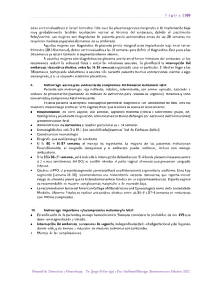 P á g i n a | 309
Manual de Obstetricia y Ginecología. Dr. Jorge A Carvajal y Dra Ma Isabel Barriga. Decimotercera Edición. 2022.
debe ser reevaluado en el tercer trimestre. Esto pues las placentas previas marginales o de implantación baja
muy probablemente tendrán localización normal al término del embarazo, debido al crecimiento
fetal/uterino. Las mujeres con diagnóstico de placenta previa asintomática antes de las 28 semanas no
requieren medidas especiales de manejo de su embarazo.
Aquellas mujeres con diagnóstico de placenta previa marginal o de implantación baja en el tercer
trimestre (28-34 semanas), deben ser reevaluadas a las 36 semanas para definir el diagnóstico. Esto pues a las
36 semanas ya estará formado el segmento inferior uterino.
A aquellas mujeres con diagnóstico de placenta previa en el tercer trimestre del embarazo se les
recomienda reducir la actividad física y evitar las relaciones sexuales. Se planificará la interrupción del
embarazo, vía cesárea electiva, entre las 36-38 semanas según cada caso en particular. El ideal es llegar a las
38 semanas, pero puede adelantarse la cesárea si la paciente presenta muchas contracciones uterinas o algo
de sangrado, o si se sospecha acretismo placentario.
II. Metrorragia escasa y sin evidencias de compromiso del bienestar materno ni fetal:
Paciente con metrorragia roja rutilante, indolora, intermitente, con primer episodio. Asociado a
distocia de presentación (pensando en método de extracción para cesárea de urgencia), dinámica y tono
conservado y compromiso fetal infrecuente.
En esta paciente la ecografía transvaginal permite el diagnóstico con sensibilidad de 98%, esta no
involucra mayor riesgo (como el tacto vaginal) dado que la sonda se apoya en labio anterior.
• Hospitalización, no tacto vaginal, vías venosas, vigilancia materna (clínica y laboratorio: grupo, Rh,
hemograma y pruebas de coagulación, comunicarse con Banco de Sangre por necesidad de transfusiones)
y monitorización fetal
• Administración de corticoides si la edad gestacional es < 34 semanas
• Inmunoglobulina anti-D si Rh (-) no sensibilizada (eventual Test de Kleihauer-Betke)
• Coordinar con neonatología
• Ecografía que evalúe riesgo de acretismo
• Si la EG < 36-37 semanas el manejo es expectante. La mayoría de las pacientes evolucionan
favorablemente, el sangrado desaparece y el embarazo puede continuar, incluso con manejo
ambulatorio.
• Si la EG > 36 -37 semanas, está indicada la interrupción del embarazo. Si el borde placentario se encuentra
a 2 o más centímetros del OCI, es posible intentar el parto vaginal al menos que presenten sangrado
intenso.
• Cesárea si PPO, si presenta segmento uterino se hará una histerotomía segmentaria arciforme. Si no hay
segmento (semana 28-30), recomendamos una histerotomía corporal transversa, que reporta menor
riesgo de placenta previa que la histerotomía vertical fúndica en un siguiente embarazo. El parto vaginal
es recomendable en mujeres con placentas marginales o de inserción baja.
• La recomendación tanto del American College of Obstetricians and Gynecologists como de la Sociedad de
Medicina Materno-Fetales es realizar una cesárea electiva entre las 36+0 a 37+6 semanas en embarazos
con PPO no complicados.
III. Metrorragia importante y/o compromiso materno y/o fetal:
• Estabilización de la paciente y manejo hemodinámico. Siempre considerar la posibilidad de una CID que
debe ser diagnosticada y tratada.
• Interrupción del embarazo, por cesárea de urgencia, independiente de la edad gestacional y del lugar en
donde esté, y sin tiempo a inducción de madurez pulmonar con corticoides.
• Manejo de las complicaciones.
 