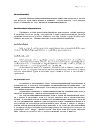 P á g i n a | 31
Manual de Obstetricia y Ginecología. Dr. Jorge A Carvajal y Dra Ma Isabel Barriga. Decimotercera Edición. 2022.
Metabolismo proteico
El 50% del anabolismo proteico corresponde al contenido placentario y el 50% restante se distribuye
entre la mama y la sangre materna (en forma de hemoglobina y proteínas plasmáticas.) Para el anabolismo
proteico es indispensable una ingesta adecuada de lípidos e hidratos de carbono.
Metabolismo de los hidratos de carbono
El embarazo es un estado potencialmente diabetogénico, se caracteriza por moderada hipoglicemia
de ayunas, hiperglicemia post prandial e hiperinsulinemia. La hipoglicemia podría explicarse por hipertrofia,
hiperplasia e hipersecreción de las células β del páncreas, observadas durante el embarazo. Es sabido que los
estrógenos, la progesterona y el lactógeno placentario tienen participación en estos hechos.
Metabolismo lipídico
Existe un estado de hiperlipemia durante la gestación caracterizado por elevación de ácidos grasos,
colesterol (HDL, LDL), fosfolípidos y triglicéridos. La fracción LDL es la que más aumenta.
Metabolismo del calcio
La homeostasis del calcio es regulada por un sistema complejo que involucra a la paratohormona
(PTH), la calcitonina y el calcitriol (D3). La Vitamina D es una hormona sintetizada por la piel o adquirida por
la dieta, la hormona D3 es metabolizada por el hígado a 25-hidroxivitamina D3, y los riñones, la decidua y la
placenta la convierten en su forma biológicamente activa 1,25 (OH)2-D3.
Las concentraciones maternas de hormona D3 aumentan durante el embarazo, promoviendo la
absorción de calcio y su transporte al feto. La demanda aumentada de calcio durante el embarazo debe ser
reconocida, recomendando ingesta de abundantes lácteos durante el embarazo o bien indicando su
suplementación.
Metabolismo del hierro
En el embarazo, la demanda de hierro aumenta principalmente para satisfacer los requerimientos de
la masa eritrocitaria en expansión y, secundariamente, los requerimientos de la placenta y el feto. El feto
obtiene el hierro desde la madre por transporte activo a través de la placenta, en su mayor parte, las últimas
cuatro semanas del embarazo.
El requerimiento total de hierro en el embarazo es de 700-1400 mg. Globalmente es de 4 mg/día en
el embarazo, pero aumenta a 6.6 mg/día en las últimas semanas de la gestación.
Una dieta adecuada provee aproximadamente 14 mg de hierro al día, del que se absorbe sólo 1-2
mg. La absorción de hierro aumenta al final de la gestación; sin embargo, esto no permite proveer hierro
suficiente a la embarazada, por lo que la suplementación siempre es necesaria. Se recomienda aportar 40-
200 mg de hierro elemental al día según el estado nutricional de la paciente. Tradicionalmente, en Chile se ha
administrado 100 mg, aunque internacionalmente se inclinan a dosis más bajas en pacientes sin anemia. En
el servicio público se administra sulfato ferroso en comprimidos de 200 mg, pero que sólo contienen 25 mg
de hierro elemental. Existen preparados farmacéuticos que contienen 100 mg de hierro elemental en un solo
comprimido (Ej. Confer®, Maltofer® o Supradyn prenatal®). En el último tiempo se ha visto que suplementar
día por medio tiene el mismo efecto sobre el hematocrito y mejora la tolerancia de la paciente.
 