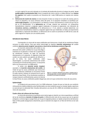 P á g i n a | 311
Manual de Obstetricia y Ginecología. Dr. Jorge A Carvajal y Dra Ma Isabel Barriga. Decimotercera Edición. 2022.
un tacto vaginal (lo que está indicado en el contexto de bradicardia durante el trabajo de parto), no es
posible palpar la presentación fetal. Ante la sospecha de rotura uterina, se debe efectuar una cesárea
de urgencia. Este cuadro se presenta con frecuencia de 1 cada 3.000 partos en mujeres con cesárea
previa.
• Dehiscencia de cicatriz de cesárea: en esta situación el útero se rompe en la cicatriz de cesárea, pero la
rotura es pequeña y no causa síntomas antes del parto. En el posparto inmediato se manifiesta por
metrorragia posparto, o es asintomático y se detecta al revisar manualmente la cicatriz (lo que hoy en
día se ha abandonado). Si la dehiscencia es < 4 cm, cubierta por peritoneo, sin compromiso
hemodinámico materno y sangrado vaginal moderado; el manejo es expectante, con indicación de
retractores uterinos y antibióticos. Si la dehiscencia es > 4 cm, abierta a cavidad abdominal, con
compromiso hemodinámico materno y sangrado vaginal más que moderado; se indica una laparotomía
exploradora y reparación del defecto. La dehiscencia de la cicatriz se presenta en 0.8% de los casos de
parto vaginal en mujeres con una cesárea previa.
ROTURA DE VASA PREVIA
Corresponde a la rotura de los vasos umbilicales que transcurren a través de las membranas fetales
cercanas al cuello uterino. Para que exista metrorragia se requiere inserción velamentosa del cordón
umbilical, placenta previa marginal, vasa previa y rotura de las membranas ovulares (Figura 8).
La inserción velamentosa del cordón es una
alteración del cordón umbilical en la que ésta llega a
insertarse en la placenta a través de la superficie de
las membranas ovulares, en lugar de insertarse
directamente en la placenta. El segmento distal del
cordón no está cubierto por gelatina de Wharton y,
por lo tanto, los vasos umbilicales están
desprotegidos. La inserción velamentosa del cordón
se presenta en el 1% de los fetos únicos. La vasa previa
tiene una frecuencia de 1 en 5000 partos.
Si existe una placenta previa marginal,
asociado a la inserción velamentosa del cordón, de
modo tal que los vasos umbilicales que transcurren
por las membranas umbilicales se encuentran frente
al cuello uterino, estamos en presencia de lo que se
denomina Vasa Previa. Si las membranas ovulares se
rompen (natural o artificialmente), justo en el sitio de
la Vasa Previa, los vasos umbilicales pueden desgarrase; esto es lo que se denomina rotura de vasa previa.
Epidemiología
La incidencia de vasa previa es de 1 en 2500 embarazos. A pesar de que se trata de una condición
infrecuente los médicos debemos estar familiarizados con esta condición ya que un manejo rápido y oportuno
es esencial para la sobrevida fetal. Estudios demuestran una tasa de 33 a 100% de mortalidad secundaria a
rotura de vasa previa.
Cuadro clínico de la Rotura de Vasa Previa
La rotura de vasa previa se manifiesta como metrorragia en relación con rotura espontánea o artificial
de las de membranas durante el trabajo de parto. A diferencia del resto de las causas que son en general
anteparto. La hemorragia es sangre fetal, por lo que el sangrado produce un rápido compromiso del bienestar
fetal; el feto puede exanguinarse velozmente, pues el volumen de sangre en un feto de término es tan solo
250 ml.
 