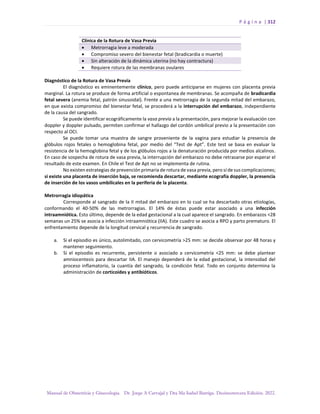 P á g i n a | 312
Manual de Obstetricia y Ginecología. Dr. Jorge A Carvajal y Dra Ma Isabel Barriga. Decimotercera Edición. 2022.
Clínica de la Rotura de Vasa Previa
• Metrorragia leve a moderada
• Compromiso severo del bienestar fetal (bradicardia o muerte)
• Sin alteración de la dinámica uterina (no hay contractura)
• Requiere rotura de las membranas ovulares
Diagnóstico de la Rotura de Vasa Previa
El diagnóstico es eminentemente clínico, pero puede anticiparse en mujeres con placenta previa
marginal. La rotura se produce de forma artificial o espontanea de membranas. Se acompaña de bradicardia
fetal severa (anemia fetal, patrón sinusoidal). Frente a una metrorragia de la segunda mitad del embarazo,
en que exista compromiso del bienestar fetal, se procederá a la interrupción del embarazo, independiente
de la causa del sangrado.
Se puede identificar ecográficamente la vasa previa a la presentación, para mejorar la evaluación con
doppler y doppler pulsado, permiten confirmar el hallazgo del cordón umbilical previo a la presentación con
respecto al OCI.
Se puede tomar una muestra de sangre proveniente de la vagina para estudiar la presencia de
glóbulos rojos fetales o hemoglobina fetal, por medio del “Test de Apt”. Este test se basa en evaluar la
resistencia de la hemoglobina fetal y de los glóbulos rojos a la denaturación producida por medios alcalinos.
En caso de sospecha de rotura de vasa previa, la interrupción del embarazo no debe retrasarse por esperar el
resultado de este examen. En Chile el Test de Apt no se implementa de rutina.
No existen estrategias de prevención primaria de rotura de vasa previa, pero sí de sus complicaciones;
si existe una placenta de inserción baja, se recomienda descartar, mediante ecografía doppler, la presencia
de inserción de los vasos umbilicales en la periferia de la placenta.
Metrorragia idiopática
Corresponde al sangrado de la II mitad del embarazo en lo cual se ha descartado otras etiologías,
conformando el 40-50% de las metrorragias. El 14% de éstas puede estar asociado a una infección
intraamniótica. Esto último, depende de la edad gestacional a la cual aparece el sangrado. En embarazos <28
semanas un 25% se asocia a infección intraamniótica (IIA). Este cuadro se asocia a RPO y parto prematuro. El
enfrentamiento depende de la longitud cervical y recurrencia de sangrado.
a. Si el episodio es único, autolimitado, con cervicometría >25 mm: se decide observar por 48 horas y
mantener seguimiento.
b. Si el episodio es recurrente, persistente o asociado a cervicometría <25 mm: se debe plantear
amniocentesis para descartar IIA. El manejo dependerá de la edad gestacional, la intensidad del
proceso inflamatorio, la cuantía del sangrado, la condición fetal. Todo en conjunto determina la
administración de corticoides y antibióticos.
 