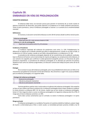 P á g i n a | 314
Manual de Obstetricia y Ginecología. Dr. Jorge A Carvajal y Dra Ma Isabel Barriga. Decimotercera Edición. 2022.
Capítulo 28.
EMBARAZO EN VÍAS DE PROLONGACIÓN
CONCEPTOS GENERALES
El embarazo debe tener una duración precisa para permitir el nacimiento de un recién nacido en
óptimas condiciones de desarrollo, que pueda sobrevivir sin problemas en el medio ambiente extrauterino.
Tanto el parto prematuro, como el embarazo prolongado se asocian a un aumento de la morbimortalidad
neonatal.
Definiciones
En humanos, la duración normal del embarazo es entre 38-42 semana desde la última menstruación.
Embarazo prolongado
• Aquel que dura 42 o más semanas desde la FUM
Embarazo en vías de prolongación
• Aquel que se encuentra entre 41 y 42 semanas
Incidencia y Prevalencia
La incidencia reportada del embarazo de postérmino varía entre 3 y 15%. Probablemente las
diferencias se explican por el método utilizado para datar la edad gestacional. Cuando se usa sólo la FUM, su
incidencia es 11-15% en cambio, cuando se usa FUM y ultrasonido precoz, su incidencia es 1,5- 4%.
La prevalencia del embarazo prolongado depende de las características de la población analizada,
bajo la influencia de factores como el porcentaje de mujeres primigestas, las complicaciones del embarazo, el
uso rutinario de ecografía para confirmar la edad gestacional (ecografía precoz) y la frecuencia de parto
prematuro espontáneo. La prevalencia de embarazo prolongado se ve afectada por patrones de práctica
obstétrica local como las cesáreas programadas y la inducción rutinaria del trabajo de parto antes de las 42
semanas.
Etiología
No se conoce la causa del embarazo prolongado, pero muy probablemente deriva de una falla en los
mecanismos que gobiernan la duración normal del embarazo. Nos atrevemos a sugerir tres causas probables
para el embarazo prolongado, en la siguiente tabla:
Etiología del embarazo prolongado
• Quiescencia prolongada
• Falla de la activación miometrial
• Falla de la estimulación miometrial
Factores genéticos podrían estar involucrados en la génesis del embarazo prolongado. Esta sospecha
se basa en que madres que fueron producto de un embarazo prolongado tienen mayor tendencia a padecer
lo mismo durante su embarazo (RR 1.3). Así mismo, madres que ya han tenido un embarazo prolongado,
tienen 2,7 más riesgo de volver a cursar un embarazo prolongado en el siguiente embarazo (de 10 a 27%). El
riesgo para el tercer embarazo aumenta a un 39%.
Como dato curioso comentamos que en animales no existe el embarazo prolongado ni el parto
prematuro.
Riesgo perinatal
El embarazo prolongado es un problema frecuente en la práctica obstétrica habitual, y posee riesgo
de muerte o enfermedad para el feto o recién nacido. La mortalidad perinatal aumenta al doble a las 42
 