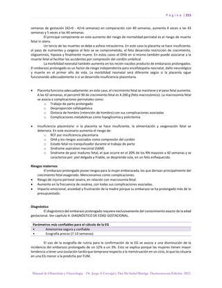 P á g i n a | 315
Manual de Obstetricia y Ginecología. Dr. Jorge A Carvajal y Dra Ma Isabel Barriga. Decimotercera Edición. 2022.
semanas de gestación (42+0 - 42+6 semanas) en comparación con 40 semanas, aumenta 4 veces a las 43
semanas y 5 veces a las 44 semanas.
El principal componente en este aumento del riesgo de mortalidad perinatal es el riesgo de muerte
fetal in útero.
Un tercio de las muertes se debe a asfixia intrauterina. En este caso la placenta se hace insuficiente,
el paso de nutrientes y oxígeno al feto se ve comprometido, el feto desarrolla restricción de crecimiento,
oligoamnios, hipoxia y finalmente muere. En estos casos el OHA en sí mismo también puede asociarse a la
muerte fetal al facilitar los accidentes por compresión del cordón umbilical.
La morbilidad neonatal también aumenta en los recién nacidos producto de embarazos prolongados.
El embarazo prolongado es un factor de riesgo independiente para encefalopatía neonatal, daño neurológico
y muerte en el primer año de vida. La morbilidad neonatal será diferente según si la placenta sigue
funcionando adecuadamente o si se desarrolla insuficiencia placentaria.
• Placenta funciona adecuadamente: en este caso, el crecimiento fetal se mantiene y el peso fetal aumenta.
A las 42 semanas, el percentil 90 de crecimiento fetal es 4.200 g (feto macrosómico). La macrosomía fetal
se asocia a complicaciones perinatales como:
o Trabajo de parto prolongado
o Desproporción cefalopélvica
o Distocia de hombro (retención de hombro) con sus complicaciones asociadas
o Complicaciones metabólicas como hipoglicemia y policitemia
• Insuficiencia placentaria: si la placenta se hace insuficiente, la alimentación y oxigenación fetal se
deteriora. En este escenario aumenta el riesgo de:
o RCF por insuficiencia placentaria
o OHA y los riesgos asociados como compresión del cordón
o Estado fetal no tranquilizador durante el trabajo de parto
o Síndrome aspirativo meconial (SAM)
o Síndrome de post madurez fetal, el que ocurre en el 20% de los RN mayores a 42 semanas y se
caracteriza por: piel delgada y friable, se desprende sola, en un feto enflaquecido.
Riesgos maternos
El embarazo prolongado posee riesgos para la mujer embarazada, los que derivan principalmente del
crecimiento fetal exagerado. Mencionamos como complicaciones:
• Riesgo de injuria perineal severa, en relación con macrosomía fetal.
• Aumento en la frecuencia de cesárea, con todas sus complicaciones asociadas.
• Impacto emocional, ansiedad y frustración de la madre porque su embarazo se ha prolongado más de lo
presupuestado.
Diagnóstico
El diagnóstico del embarazo prolongado requiere exclusivamente del conocimiento exacto de la edad
gestacional. Ver capítulo 4. DIAGNÓSTICO DE EDAD GESTACIONAL.
Parámetros más confiables para el cálculo de la EG
• Amenorrea segura y confiable
• Ecografía precoz (7-12 semanas)
El uso de la ecografía de rutina para la confirmación de la EG se asocia a una disminución de la
incidencia del embarazo prolongado de un 12% a un 3%. Esto se explica porque las mujeres tienen mayor
tendencia a tener una ovulación tardía que temprana respecto a la menstruación en un ciclo, lo que las situaría
en una EG menor a la predicha por FUM.
 