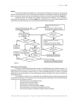 P á g i n a | 316
Manual de Obstetricia y Ginecología. Dr. Jorge A Carvajal y Dra Ma Isabel Barriga. Decimotercera Edición. 2022.
Manejo
El manejo del embarazo prolongado es la interrupción del embarazo, para evitar las consecuencias
adversas antes mencionadas. Para la interrupción del embarazo se privilegiará la inducción del trabajo de
parto, y en aquellos casos en que esté contraindicada la inducción, se hará una cesárea electiva (Figura 1).
Existen dos modos de manejar esta condición: interrupción del embarazo a las 41 semanas o
interrupción del embarazo a las 42 semanas (Figura 1). La decisión de una u otra conducta depende de las
características de cada embarazo, y por su puesto de las preferencias de la paciente.
Interrupción a las 41 semanas:
El riesgo de morbimortalidad perinatal aumenta y la probabilidad de parto vaginal no mejora, si se
prolonga el embarazo entre las 41 y 42 semanas. Por ello, la interrupción del embarazo a las 41 semanas de
modo rutinario se ha asociado a menores costos y a menor mortalidad perinatal, sin mostrar un aumento
significativo en la tasa de cesáreas ni en las complicaciones maternas asociadas a ella. Esta es la conducta en
el Hospital Clínico UC.
Esta evidencia se reafirmó con un metaanálisis del año 2018 de estudios randomizados comparando
la inducción de embarazos a las 41 semanas versus manejo expectante (30 estudios; más de 12,000 mujeres),
la inducción a las 41 semanas se asoció a:
• 70 % disminución en mortalidad perinatal.
• 70% disminución de óbitos fetales.
• 8 %reducción en operación cesárea.
• 28 % reducción en macrosomía fetal (>4000gr).
• 23% de reducción en el syndrome de aspiración meconial.
• 12 % menos de ingreso a unidades de cuidado intensivo neonatal.
 