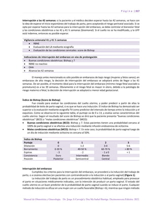 P á g i n a | 317
Manual de Obstetricia y Ginecología. Dr. Jorge A Carvajal y Dra Ma Isabel Barriga. Decimotercera Edición. 2022.
Interrupción a las 42 semanas: si la paciente y el médico deciden esperar hasta las 42 semanas, se hace con
la idea de esperar el inicio espontáneo del trabajo de parto, pero aceptando el riesgo perinatal asociado. Si se
opta por esperar hasta las 42 semanas para la interrupción del embarazo, se debe controlar el bienestar fetal
y las condiciones obstétricas a las 41 y 41 ½ semanas (bisemanal). Si el cuello no se ha modificado, y la UFP
está indemne, entonces es posible esperar.
Vigilancia antenatal 41 y 41 ½ semanas
• RBNE
• Evaluación del LA mediante ecografía
• Evaluación de las condiciones cervicales: score de Bishop
Indicaciones de interrupción del embarazo en vías de prolongación
• Buenas condiciones obstétricas: Bishop > 7
• RBNE no reactivo
• OHA
• Alcanza las 42 semanas
El manejo antes mencionado es sólo posible en embarazos de bajo riesgo (mujeres y fetos sanos); en
embarazos de alto riesgo, la decisión de interrupción del embarazo se adoptará antes de llegar a las 41
semanas. De ser posible, el momento ideal para la interrupción del embarazo (mínimo riesgo fetal asociado a
prematurez) es a las 39 semanas. Obviamente si el riesgo fetal es mayor in útero, debido a la patología de
riesgo materno o fetal, la decisión de interrupción se adoptará a menor edad gestacional.
Índice de Bishop (Score de Bishop)
Fue creado para evaluar las condiciones del cuello uterino, y poder predecir a partir de ellas la
probabilidad de éxito de parto vaginal, si es que se hace una inducción. El índice de Bishop ha demostrado ser
superior a la evaluación mediante ecografía TV como predictor del intervalo de tiempo entre la inducción y el
expulsivo. Como se observa en la siguiente tabla, el puntaje va de 0 a 13, y evalúa varias características del
cuello uterino. Según el resultado del score de Bishop se dirá que la paciente presenta “buenas condiciones
obstétricas” (BCO) o “malas condiciones obstétricas” (MCO):
• Buenas condiciones obstétricas (BCO): Bishop > 7. Estas pacientes tienen una probabilidad cercana al
100% de parto vaginal si se efectúa una inducción mediante infusión endovenosa de ocitocina.
• Malas condiciones obstétricas (MCO): Bishop < 7. En este caso, la probabilidad de parto vaginal luego de
un día de inducción mediante ocitocina es cercana al 50%.
Índice de Bishop
Puntaje 0 1 2 3
Dilatación 0 1-2 3-4 5-6
Borramiento 0-30 % 40-50 % 60-70 % > 80 %
Espinas - 3 - 2 - 1 a 0 + 1
Consistencia Duro Intermedio Blando
Posición Posterior Semicentral Central
Interrupción del embarazo
Cumplidos los criterios para la interrupción del embarazo, se procederá a la inducción del trabajo de
parto, o a cesárea electiva (en pacientes con contraindicación a la inducción o al parto vaginal) (Figura 1).
La inducción del trabajo de parto es un procedimiento obstétrico habitual, empleado para provocar
el parto en situaciones médicamente indicadas, con la intención de producir un parto vaginal. El estado del
cuello uterino es un buen predictor de la probabilidad de parto vaginal cuando se induce el parto. Cualquier
método de inducción es eficaz en una mujer con un cuello favorable (Bishop > 6), mientras que ningún método
 