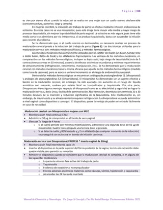 P á g i n a | 318
Manual de Obstetricia y Ginecología. Dr. Jorge A Carvajal y Dra Ma Isabel Barriga. Decimotercera Edición. 2022.
es cien por ciento eficaz cuando la inducción se realiza en una mujer con un cuello uterino desfavorable
(consistencia dura, posterior, largo y cerrado).
En mujeres con BCO, la inducción del trabajo de parto se efectúa mediante infusión endovenosa de
ocitocina. En estos casos no se usa misoprostol, pues esta droga tiene mayor vida media y mayor riesgo de
provocar taquisistolía, sin mejorar la probabilidad de parto vaginal. La ocitocina es más segura, pues tiene vida
media corta y se administra por vía intravenosa, si se produce taquisistolía, basta con suspender la infusión
para revertir el problema.
Se ha demostrado que, si el cuello uterino es desfavorable, es necesario realizar un proceso de
maduración cervical previo a la inducción del trabajo de parto (Figura 1). Las dos técnicas utilizadas para la
maduración cervical son: métodos mecánicos (físicos), y métodos farmacológicos.
Los métodos mecánicos más comúnmente utilizados son: el catéter con balón (un balón, Sonda Foley
o doble balón, Balón de Cook) y los dilatadores higroscópicos. Las ventajas de los métodos mecánicos, en
comparación con los métodos farmacológicos, incluyen su bajo costo, bajo riesgo de taquisistolía (más de 5
contracciones uterinas en 10 minutos), ausencia de efectos sistémicos secundarios y mínimos requerimientos
de almacenamiento (refrigeración, vencimiento, manipulación, etc.). Se ha demostrado que la maduración
cervical con métodos mecánicos tiene la misma eficacia que aquella de los métodos farmacológicos (medido
como tasa de cesáreas), pero se asocia a un leve incremento en el riesgo de endometritis puerperal.
Dentro de los métodos farmacológicos se encuentran: análogos de prostanglandinas E1 (Misoprostol)
y análogos de prostanglandinas E2 (Dinoprostona). El misoprostol ha demostrado ser un agente efectivo y
barato en la maduración cervical; sin embargo, ha sido asociado con aumento en el riesgo de: líquido
amniótico con meconio, cesárea por estado fetal no tranquilizador y taquisistolía. Por otra parte,
Dinoprostona tiene algunas ventajas respecto al Misoprostol como es su efectividad y seguridad en lograr la
maduración cervical, dosis única, facilidad de administración, fácil remoción, deambulación permitida 20 a 30
minutos después de la inserción y reducción significativa de la taquisistolía. Este medicamento es, sin
embargo, de mayor costo y su almacenamiento requiere refrigeración. La dinoprostona se puede administrar
a nivel vaginal como dispositivo o como gel. El dispositivo, posee la ventaja de poder ser retirado fácilmente
en caso de necesidad.
Maduración cervical con Misoprostol en mujeres con MCO
• Monitorización fetal continua (CTG)
• Administrar 50 µg de misoprostol en el fondo de saco vaginal
• Efectuar TV luego de 4 horas
o Si el cuello persiste con mínimas modificaciones, administrar una segunda dosis de 50 µg de
misoprostol. Cuatro horas después una tercera dosis si procede.
o Si se detecta cuello > 80% borrado y > 2 cm dilatación (en cualquier momento de la inducción)
se proseguirá con ocitocina en bomba de infusión continua.
Maduración cervical con Dinoprostona (PROPESS ® inserto vaginal de 10mg)
• Monitorización fetal intermitente cada 1 h
• Insertar el dispositivo en la parte superior del fórnix posterior de la vagina; la cinta de extracción debe
quedar visible para permitir su remoción
• Remover el dispositivo cuando se considere que la maduración cervical es completa, o en alguna de
las siguientes condiciones
o La paciente alcanzo fase activa del trabajo de parto
o Taquisistolía
o Evidencia de estado fetal no tranquilizador
o Efectos adversos sistémicos maternos como náuseas, vómito, hipotensión o taquicardia
o Alcanzadas las 24 horas de insertado
 