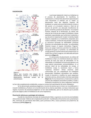 P á g i n a | 32
Manual de Obstetricia y Ginecología. Dr. Jorge A Carvajal y Dra Ma Isabel Barriga. Decimotercera Edición. 2022.
PLACENTACIÓN
La principal adaptación materna al embarazo es
el proceso de placentación. En mamíferos, la
implantación y el desarrollo placentario (placentación)
unen físicamente al embrión con su madre. La
placentación tiene dos objetivos mayores: (A)
establecer un sostén estructural del embrión al útero y
(B) acercar a la circulación materna y fetal de tal
manera de permitir una adecuada transferencia de
gases, nutrientes y productos de desecho. En la especie
humana, después de la fertilización, las células más
externas de la mórula dan origen al trofoblasto, células
epiteliales especializadas que conforman la placenta y
que durante la implantación invaden la decidua (tejido
materno originado en el endometrio preparado para
recibir al embrión). Al final de este período, la placenta
se estructura formando las vellosidades coriónicas
flotantes y las vellosidades de anclaje. Las vellosidades
flotantes ocupan el espacio intervelloso ("lagunas"
llenas con sangre materna) y permiten los eventos de
transporte de gases y nutrientes. Las vellosidades de
anclaje penetran la pared uterina para proporcionar un
sostén físico al feto y asegurar una adecuada perfusión
placentaria (Figura 1).
En este proceso de placentación, las células del
trofoblasto se fijan a la membrana basal que rodea el
estroma de estos dos tipos de vellosidades. En las
vellosidades, el trofoblasto se fusiona para generar una
capa externa denominada sinciciotrofoblasto. En el
extremo distal de las vellosidades de anclaje, el
trofoblasto rompe la membrana basal y forma
“columnas celulares”. Dichas columnas están
conformadas por una subpoblación de trofoblasto
denominado trofoblasto extravelloso que prolifera,
invade el miometrio y modifica los vasos sanguíneos
arteriales uterinos, denominados arteriolas espiraladas
(Figura 1). El o los mecanismos a través de los cuales la
columna de trofoblasto extravelloso prolifera, invade y
finalmente transforma los vasos sanguíneos maternos
no han sido completamente establecidos, aunque se conoce de la participación de varios mediadores.
Se ha denominado pseudovasculogénesis a la serie de eventos que se inician con la proliferación e
invasión trofoblástica y finalizan en la transformación de las arterias espiraladas. Las bases moleculares que
regulan el proceso de pseudovasculogénesis no han sido establecidas, pero se ha descrito que la presión
parcial de oxígeno sobre el trofoblasto es de suma importancia.
Placentación defectuosa y patologías del embarazo
Cuando los mecanismos normales de la placentación fallan, se generan una serie de anormalidades
clínicas denominadas “defectos de la implantación profunda”, manifestados clínicamente como: preeclampsia
(PE), restricción de crecimiento fetal (RCF), parto prematuro (PP) y rotura prematura de pretérmino de
membranas (RPPM) (Figura 1).
 