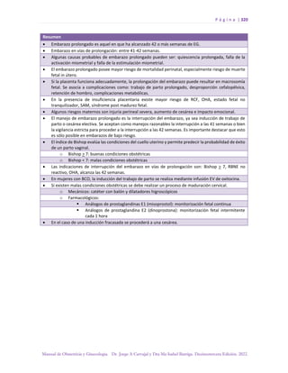 P á g i n a | 320
Manual de Obstetricia y Ginecología. Dr. Jorge A Carvajal y Dra Ma Isabel Barriga. Decimotercera Edición. 2022.
Resumen
• Embarazo prolongado es aquel en que ha alcanzado 42 o más semanas de EG.
• Embarazo en vías de prolongación: entre 41-42 semanas.
• Algunas causas probables de embarazo prolongado pueden ser: quiescencia prolongada, falla de la
activación miometrial y falla de la estimulación miometrial.
• El embarazo prolongado posee mayor riesgo de mortalidad perinatal, especialmente riesgo de muerte
fetal in útero.
• Si la placenta funciona adecuadamente, la prolongación del embarazo puede resultar en macrosomía
fetal. Se asocia a complicaciones como: trabajo de parto prolongado, desproporción cefalopélvica,
retención de hombro, complicaciones metabólicas.
• En la presencia de insuficiencia placentaria existe mayor riesgo de RCF, OHA, estado fetal no
tranquilizador, SAM, síndrome post madurez fetal.
• Algunos riesgos maternos son injuria perineal severa, aumento de cesárea e impacto emocional.
• El manejo de embarazo prolongado es la interrupción del embarazo, ya sea inducción de trabajo de
parto o cesárea electiva. Se aceptan como manejos razonables la interrupción a las 41 semanas o bien
la vigilancia estricta para proceder a la interrupción a las 42 semanas. Es importante destacar que esto
es sólo posible en embarazos de bajo riesgo.
• El índice de Bishop evalúa las condiciones del cuello uterino y permite predecir la probabilidad de éxito
de un parto vaginal.
o Bishop > 7: buenas condiciones obstétricas
o Bishop < 7: malas condiciones obstétricas
• Las indicaciones de interrupción del embarazo en vías de prolongación son: Bishop > 7, RBNE no
reactivo, OHA, alcanza las 42 semanas.
• En mujeres con BCO, la inducción del trabajo de parto se realiza mediante infusión EV de oxitocina.
• Si existen malas condiciones obstétricas se debe realizar un proceso de maduración cervical.
o Mecánicos: catéter con balón y dilatadores higroscópicos
o Farmacológicos:
▪ Análogos de prostaglandinas E1 (misoprostol): monitorización fetal continua
▪ Análogos de prostaglandina E2 (dinoprostona): monitorización fetal intermitente
cada 1 hora
• En el caso de una inducción fracasada se procederá a una cesárea.
 