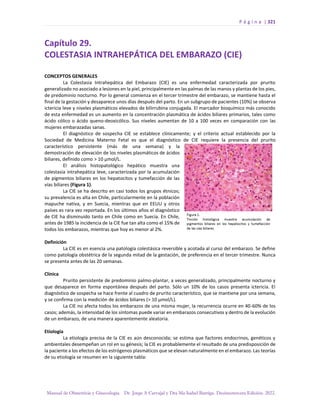 P á g i n a | 321
Manual de Obstetricia y Ginecología. Dr. Jorge A Carvajal y Dra Ma Isabel Barriga. Decimotercera Edición. 2022.
Capítulo 29.
COLESTASIA INTRAHEPÁTICA DEL EMBARAZO (CIE)
CONCEPTOS GENERALES
La Colestasia Intrahepática del Embarazo (CIE) es una enfermedad caracterizada por prurito
generalizado no asociado a lesiones en la piel, principalmente en las palmas de las manos y plantas de los pies,
de predominio nocturno. Por lo general comienza en el tercer trimestre del embarazo, se mantiene hasta el
final de la gestación y desaparece unos días después del parto. En un subgrupo de pacientes (10%) se observa
ictericia leve y niveles plasmáticos elevados de bilirrubina conjugada. El marcador bioquímico más conocido
de esta enfermedad es un aumento en la concentración plasmática de ácidos biliares primarios, tales como
ácido cólico o ácido queno-deoxicólico. Sus niveles aumentan de 10 a 100 veces en comparación con las
mujeres embarazadas sanas.
El diagnóstico de sospecha CIE se establece clínicamente; y el criterio actual establecido por la
Sociedad de Medicina Materno Fetal es que el diagnóstico de CIE requiere la presencia del prurito
característico persistente (más de una semana) y la
demostración de elevación de los niveles plasmáticos de ácidos
biliares, definido como > 10 µmol/L.
El análisis histopatológico hepático muestra una
colestasia intrahepática leve, caracterizada por la acumulación
de pigmentos biliares en los hepatocitos y tumefacción de las
vías biliares (Figura 1).
La CIE se ha descrito en casi todos los grupos étnicos;
su prevalencia es alta en Chile, particularmente en la población
mapuche nativa, y en Suecia, mientras que en EEUU y otros
países es rara vez reportada. En los últimos años el diagnóstico
de CIE ha disminuido tanto en Chile como en Suecia. En Chile,
antes de 1985 la incidencia de la CIE fue tan alta como el 15% de
todos los embarazos, mientras que hoy es menor al 2%.
Definición
La CIE es en esencia una patología colestásica reversible y acotada al curso del embarazo. Se define
como patología obstétrica de la segunda mitad de la gestación, de preferencia en el tercer trimestre. Nunca
se presenta antes de las 20 semanas.
Clínica
Prurito persistente de predominio palmo-plantar, a veces generalizado, principalmente nocturno y
que desaparece en forma espontánea después del parto. Sólo un 10% de los casos presenta ictericia. El
diagnóstico de sospecha se hace frente al cuadro de prurito característico, que se mantiene por una semana,
y se confirma con la medición de ácidos biliares (> 10 µmol/L).
La CIE no afecta todos los embarazos de una misma mujer, la recurrencia ocurre en 40-60% de los
casos; además, la intensidad de los síntomas puede variar en embarazos consecutivos y dentro de la evolución
de un embarazo, de una manera aparentemente aleatoria.
Etiología
La etiología precisa de la CIE es aún desconocida; se estima que factores endocrinos, genéticos y
ambientales desempeñan un rol en su génesis; la CIE es probablemente el resultado de una predisposición de
la paciente a los efectos de los estrógenos plasmáticos que se elevan naturalmente en el embarazo. Las teorías
de su etiología se resumen en la siguiente tabla:
 
