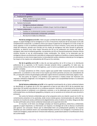 P á g i n a | 322
Manual de Obstetricia y Ginecología. Dr. Jorge A Carvajal y Dra Ma Isabel Barriga. Decimotercera Edición. 2022.
Etiología de la CIE
• Predisposición genética
o Mayor incidencia en grupos étnicos
o Predisposición familiar
• Factores hormonales
o Estrógenos producen colestasia
o Más frecuente en gestaciones múltiples (mayor nivel de estrógenos)
• Factores ambientales
o Cambios en la alimentación (aceites comestibles)
o Variaciones estacionales y temporales: primavera
o No recurre en todos los embarazos
Rol de los estrógenos en la CIE: si bien una gran cantidad de datos epidemiológicos, clínicos y básicos
apoyan un papel etiológico de los estrógenos en la CIE; el mecanismo molecular de tal asociación no ha sido
completamente esclarecido. La evidencia clínica que apoya el papel de los estrógenos en la CIE se basa en
varios aspectos: la CIE se manifiesta predominantemente en el tercer trimestre, nunca antes de la primera
mitad del embarazo, período que coincide con los niveles de estrógenos más altos durante la gestación.
Asimismo, se observa cinco veces mayor frecuencia de CIE en los embarazos con niveles más altos de
estrógeno, tales como el embarazo gemelar. Los pacientes con CIE con frecuencia presentan síntomas clínicos
similares durante el uso de anticonceptivos orales combinados. Por último, se ha observado que los
estrógenos inducen una disminución reversible en la depuración hepática en hombres y mujeres (experimento
en voluntarios); en este mismo experimento, la intensidad del cambio colestásico inducida por los estrógenos
fue mayor en las mujeres con antecedentes de CIE que en los controles.
Rol de la genética en la CIE: la idea de una base genética de la CIE se basa en la distribución
poblacional de su aparición; la CIE muestra marcada variación étnica y geográfica. En todo caso, las
características clínicas de la CIE son heterogéneas, y por lo tanto es probable que se trate de una etiología
genética compleja.
La mayor prevalencia en Chile y Suecia sugiere que puede haber mutaciones originales en estas
poblaciones. La condición es más común en las mujeres que tienen parientes cercanos con antecedentes de
CIE, y el pequeño número de genealogías publicadas sugiere herencia autosómica dominante, ligada al sexo.
Por otra parte, las mujeres y los hombres cuyas hermanas o madres tenían CIE mostraron una
respuesta colestásica exagerada a los estrógenos, lo que sugiere una susceptibilidad familiar a la colestasia
inducida por estrógenos.
Rol de factores ambientales en la CIE: se ha sugerido la participación de un factor ambiental todavía
no identificado en la génesis de la CIE. Esta sugerencia se basa en que sólo el 60 % de los pacientes que
desarrollan CIE tendrán esta afección en un embarazo posterior. Asimismo, la intensidad de los síntomas de
CIE cambia durante el embarazo y en embarazos sucesivos, y se ha observado que la prevalencia de la
enfermedad tiene una distribución geográfica y temporal, con un aumento en el número de casos durante la
primavera
Son varios los factores ambientales que se han propuesto como una relación causal con la CIE: los
contaminantes presentes en los pesticidas, ácido erúcico (ácidos grasos monoinsaturados de cadena larga)
presente en el aceite de canola y deficiencia de oligoelementos como el selenio en la dieta. Ninguno de ellos
ha sido confirmado como el factor ambiental relacionado con la aparición de la CIE.
En resumen, la CIE tiene una etiología compleja con factores genéticos, endocrinos y ambientales
jugando un papel importante. La información con respecto a la etiología de la CIE es diversa e insuficiente
para generar una conclusión. Parece que la enfermedad tiene una predisposición genética; las mujeres
afectadas por esta condición tienen una reactividad hepática anormal a los estrógenos. El aumento en los
niveles de estrógeno, propio del tercer trimestre del embarazo, puede desencadenar la manifestación clínica
de la enfermedad.
 