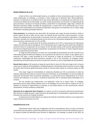 P á g i n a | 323
Manual de Obstetricia y Ginecología. Dr. Jorge A Carvajal y Dra Ma Isabel Barriga. Decimotercera Edición. 2022.
RIESGO PERINATAL DE LA CIE
Si bien la CIE es una enfermedad materna, en realidad no tiene consecuencias para la salud de la
mujer embarazada, sin embargo, su presencia sí tiene riesgo para el bienestar fetal. Afortunadamente,
asociado a la reducción en la incidencia de CIE que hemos observado, se ha producido una reducción en las
consecuencias fetales de la enfermedad. Los recién nacidos de pacientes con CIE tienen un riesgo elevado de
parto prematuro, meconio en el líquido amniótico, estado fetal no tranquilizador, Apgar bajo, síndrome de
dificultad respiratoria (SDR), necesidad de hospitalización y muerte fetal. Se ha demostrado que el inicio
temprano de la enfermedad y las anomalías de laboratorio más graves se correlacionan con un mayor riesgo
de presentar resultados perinatales adversos.
Parto prematuro: los embarazos que desarrollan CIE presentan alto riesgo de parto prematuro. Desde el
primer reporte de CIE en 1851, de una mujer con historia de CIE recurrente y parto prematuro, un gran
número de publicaciones ha demostrado la asociación entre CIE y parto prematuro espontáneo. El parto
prematuro asociado con la CIE generalmente ocurre entre las 32 y 36 semanas de gestación, con una tasa de
parto prematuro reportada entre el 11% y el 60%.
Sin embargo, una gran parte de los partos prematuros en la CIE es consecuencia de indicaciones
médicas de parto prematuro (iatrogenia). Se ha demostrado que el riesgo de parto pretérmino iatrogénico
aumenta 9 veces en comparación con las mujeres sin CIE. De todos modos, la CIE aumenta significativamente
(3-4 veces) el riesgo de parto prematuro espontáneo. Los pacientes con CIE tienen un mayor riesgo de requerir
tocolisis y maduración pulmonar fetal.
El riesgo de parto prematuro se asocia con la precocidad de presentación de la CIE, duración de la
enfermedad, grado de disfunción hepática y con la presencia de ictericia en la madre, lo que sugiere que la
evolución más larga o mayor gravedad de la CIE aumentan el riesgo de prematurez. Los mecanismos
moleculares responsables del parto prematuro asociado a CIE no son conocidos; sin embargo, hemos
postulado que los ácidos biliares aumentan la acción de la ocitocina, y son los responsables de este problema.
Muerte fetal in útero: la CIE aumenta el riesgo de muerte fetal in útero (1,5-2%); este riesgo es de 2 a 3 veces
mayor que el riesgo de mortinatalidad en la población general. Actualmente existe consenso en que el riesgo
de muerte fetal aumenta significativamente cuando el nivel de ácidos biliares en el plasma supera los 100
µmol/L.
Este mayor riesgo de mortinatalidad en embarazos afectados por CIE es consistente en todos los
reportes, adicionalmente existe la sensación de que los mortinatos no son predecibles con por las pruebas de
evaluación del bienestar fetal actualmente disponibles. La muerte fetal ocurre habitualmente en el tercer
trimestre del embarazo; no se asocia a insuficiencia placentaria, RCF o anomalías fetales detectables en la
autopsia.
No hay estudios que proporcionen una explicación causal de la muerte fetal; sin embargo,
postulamos que los ácidos biliares podrían tener un rol etiológico en la muerte fetal en mujeres con CIE. La
hipótesis se sustenta en experimentos en animales, en que ácidos biliares, en alta concentración, inducen
vasoespasmo, arritmias cardíacas y asfixia fetal.
Alteración de la oxigenación fetal intraparto: en mujeres con CIE se ha descrito alteraciones del bienestar
fetal durante el trabajo de parto: mayor frecuencia de estado fetal no tranquilizador y especialmente mayor
frecuencia de meconio en el líquido amniótico.
Se postula que los ácidos biliares son capaces de estimular la peristalsis colónica, lo que explicaría la
mayor frecuencia de meconio en la CIE.
DIAGNÓSTICO DE LA CIE
Clásicamente hemos dicho que el diagnóstico de CIE es esencialmente clínico, en base a la historia
característica (prurito palmar y plantar de predominio nocturno en el tercer trimestre del embarazo) y que no
se requiere pruebas de laboratorio para formular el diagnóstico. Sin embargo, ya desde el año 2011, las
 